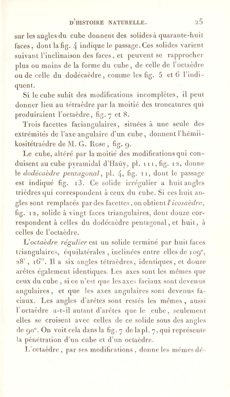 sur les angles du cube donnent des solides à quarante-huit faces, dont lafig. 4 indique le passage.Ces solides varient suivant rincliiiaison des faces, et peuvent se rapprocher plus ou moins de la forme du cube, de celle de l’octaèdre onde celle du dodécaèdre, comme les fig. 5 et 6 l’indi- quent. Si le cube subit des modifications incomplètes, il peut donner lieu au tétraèdre par la moitié des troncatures qui produiraient l’octaèdre, fig. 7 et 8. Trois facettes faciangulaires, situées à une seule des extrémités de l’axe angulaire d’un cube, donnent riiémii- kositétraèdre de M. G. Rose , fig. 9. Le cube, altéré par la moitié des modifications qui con- duisent au cube pyramidal d’Haùy, pî. 111, fig. 12, donne le dodécaèdre pentagonal^ pl. dont le passage est indiqué fg. ï3. Ce solide irrégulier a huit angles trièdres qui correspondent à ceux du cube. Si ces huit an- gles sont remplacés par des facettes, on obtient fig. 12, solide à vingt faces triangulaires, dont douze cor- respondent à celles du dodécaèdre pentagonal, et huit, à celles de l’octaèdre. JJ octaèdre régulier un solide terminé par huit faces triangulaires, équilatérales , inclinées entre elles de 109°, 28’, 16”. Il a six angles tétraèdres, identiques, et douze arêtes également identiques. Les axes sont les mêmes que ceux du cube , si ce n’est que les axes faciaux sont devenus angulaires, et que les axes angulaires sont devenus fa- ciaux. Les angles d’arêtes sont restés les mêmes , aussi l’octaèdre a-t-il autant d’arêtes que le cube, seulement elles se croisent avec celles de ce solide sous des angles de 90”. On voit cela dans la fig. 7 de lapl. 7, qui représente la pénétration d’un cube et d’un octaèdre. L’octaèdre , par ses modifications , donne les mêmes dé-