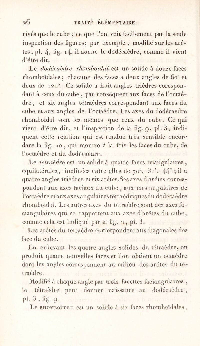 rivés que le cube ^ ce que Ton voit facilement par la seule inspection des figures; par exemple , modifié sur les arê- tes, pl. 4? fig- i4» il donne le dodécaèdre, comme il vient d’étre dit. Le dodécaèdre rhomboïdal est un solide à douze faces rlîomboïdales ; chacune des faces a deux angles de 6o° et deux de 120“. Ce solide a huit angles trièdres corespon- dant à ceux du cube , par conséquent aux faces de l’octaè- dre, et six angles tétraèdres correspondant aux faces du cube et aux angles de l’octaèdre. Les axes du dodécaèdre rbomboïdal sont les memes que ceux du cube. Ce qui vient d’étre dit, et l’inspection de la fig. 9, pl. 3, indi- quent celte relation qui est rendue très sensible encore dans la fig. 10 , qui montre à la fois les faces du cube, de l’octaèdre et du dodécaèdre. Le tétraèdre est un solide à quatre faces triangulaires , équilatérales, inclinées entre elles de 70°, 3i’, 44'5 ^ ^ quatre angles trièdres et six arêtes.Ses axes d’arêtes corres- pondent aux axes faciaux du cube, aux axes angulaires de l’octaèdre et aux axes angulaires tétraédriques du dodécaèdre rbomboïdal. Les autres axes du tétraèdre sont des axes fa- ciangulaires qui se rapportent aux axes d’arêtes du cube, comme cela est indiqué par la fig. 2, pl. 3. Les arêtes du tétraèdre correspondent aux diagonales des face du cube. En enlevant les quatre angles solides du tétraèdre, on produit quatre nouvelles faces et l’on obtient un octaèdre dont les angles correspondent au milieu des arêtes du té- traèdre. Modifié à cbaque angle par trois facettes faciangulaires , le tétraèdre peut donner naissance au dodécaèdre , |il. 3 , fig. g. ]je RHOMBoÈni\rs o.s( un solide à six faces rhnmhoïdales ,