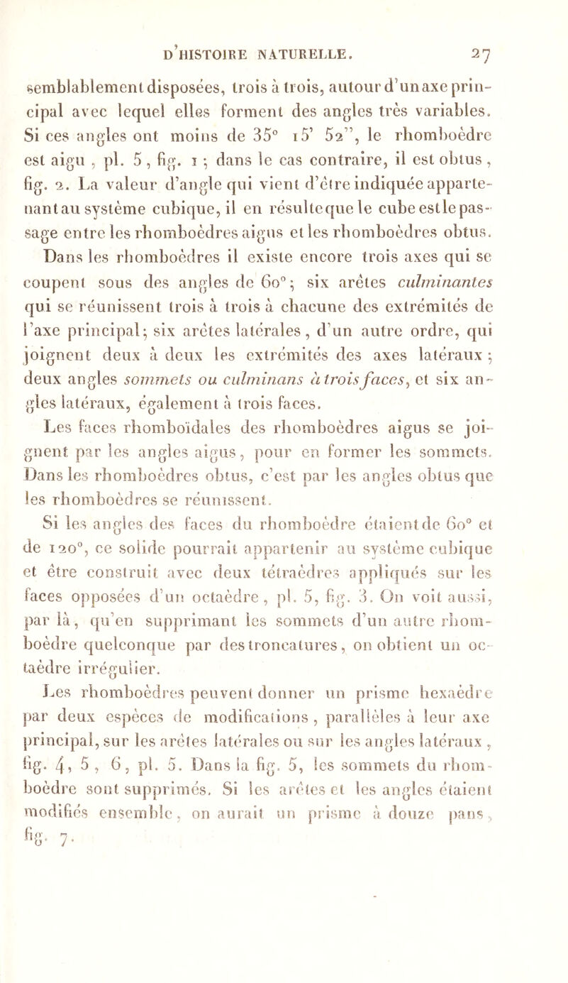 semblablement disposées, trois à trois, autour d’un axe prin- cipal avec lequel elles forment des angles très variables. Si ces angles ont moins de 35° i5’ 52”, le rhomboèdre est aigu , pl. 5 , fig. î -, dans le cas contraire, il est obtus, fig. 2. La valeur d’angle qui vient d’cire indiquée apparte- nantau système cubique, il en résultcquele cube estlepas- sage entre les rhomboèdres aigus et les rhomboèdres obtus. Dans les rhomboèdres il existe encore trois axes qui se coupent sous des angles de 60°; six arêtes culminantes qui se réunissent trois à trois à chacune des extrémités de l’axe principal; six arêtes latérales , d’un autre ordre, qui joignent deux a deux les extrémités des axes latéraux ; deux angles sommets ou ciilminans àtroisfaces^ et six an-- gles latéraux, également à trois faces. Les faces rhomboïdales des rhomboèdres aigus se joi- gnent par les angles aigus, pour en former les sommets. Dans les rhomboèdres obtus, c’est par les angles obtus que les rhomboèdres se réunissent. Si les angles des faces du rhomboèdre étaient de 60° et de 12 0°, ce solide pourrait appartenir au système cubique et être construit avec deux tétraèdres appliqués sur les faces opposées d’un octaèdre, pl. 5, fig. 3. On voit aussi, paria, qu’en supprimant les sommets d’un autre rhom- boèdre quelconque par des troncatures, ou obtient un oc- taèdre irrégulier. Les rhomboèdres peuvent donner un prisme hexaèdre par deux espèces de modifications, parallèles à leur axe principal, sur les arêtes latérales ou sur les angles latéraux , fig. 4î ^ î ^5 5. Dans la fig. 5, les sommets du rhom- boèdre sont supprimés. Si les arêtes et les angles étaient modifiés ensemble, on aurait un prisme à douze pans.