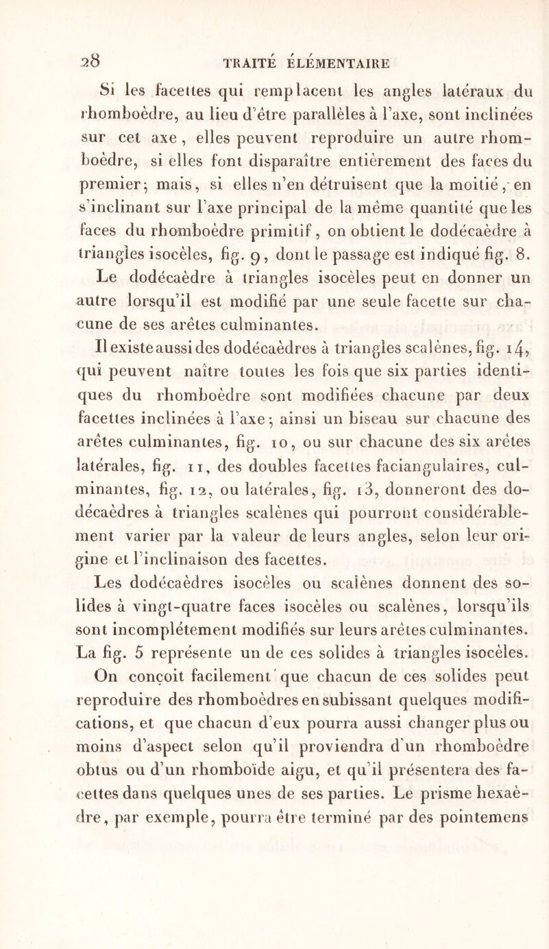 Si les facettes qui remplacent les angles latéraux du rhomboèdre, au lieu d’élre parallèles à Taxe, sont inclinées sur cet axe , elles peuvent reproduire un autre rhom- boèdre, si elles font disparaître entièrement des faces du premier^ mais, si elles n’en détruisent que la moitié,'en s’inclinant sur l’axe principal de la même quantité que les faces du rhomboèdre primitif, on obtient le dodécaèdre à triangles isocèles, fig. 9, dont le passage est indiqué fig. 8. Le dodécaèdre à triangles isocèles peut en donner un autre lorsqu’il est modifié par une seule facette sur cha- cune de ses arêtes culminantes. Il existe aussi des dodécaèdres à triangles scalènes, fig. 14? qui peuvent naître toutes les fois que six parties identi- ques du rhomboèdre sont modifiées chacune par deux facettes inclinées à l’axe -, ainsi un biseau sur chacune des arêtes culminantes, fig. 10, ou sur chacune des six arêtes latérales, fig. ii, des doubles facettes faciangulaires, cul- minantes, fig. 12, ou latérales, fig. i3, donneront des do- décaèdres à triangles scalènes qui pourront considérable- ment varier par la valeur de leurs angles, selon leur ori- gine et l’inclinaison des facettes. Les dodécaèdres isocèles ou scalènes donnent des so- lides à vingt-quatre faces isocèles ou scalènes, lorsqu’ils sont incomplètement modifiés sur leurs arêtes culminantes. La fig. 5 représente un de ces solides à triangles isocèles. On conçoit facilement 'que chacun de ces solides peut reproduire des rhomboèdres en subissant quelques modifi- cations, et que chacun d’eux pourra aussi changer plus ou moins d’aspect selon qu’il proviendra d’un rhomboèdre obtus ou d’un rhomboïde aigu, et qu’il présentera des fa- cettes dans quelques unes de ses parties. Le prisme hexaè- dre, par exemple, pourra être terminé par des pointemens