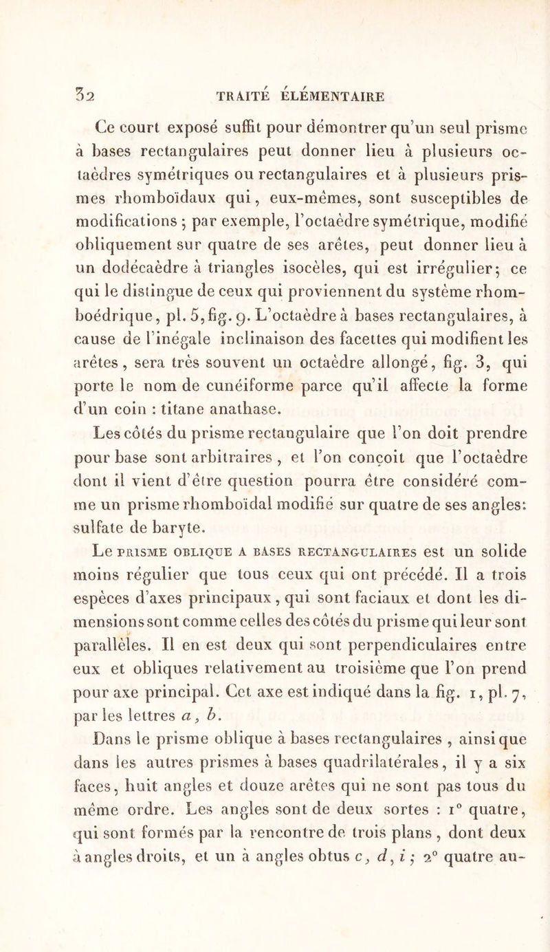 Ce court exposé suffit pour démoutrer qu’un seul prisme à bases rectangulaires peut donner lieu à plusieurs oc- taèdres symétriques ou rectangulaires et à plusieurs pris- mes rhomboidaux qui, eux-mémes, sont susceptibles de modifications ^ par exemple, l’octaèdre symétrique, modifié obliquement sur quatre de ses arêtes, peut donner lieu à un dodécaèdre à triangles isocèles, qui est irrégulier 5 ce qui le distingue de ceux qui proviennent du système rbom- boédrique, pl. 5, fig. 9. L’octaèdre à bases rectangulaires, à cause de l’inégale inclinaison des facettes qui modifient les arêtes, sera très souvent un octaèdre allongé, fig. 3, qui porte le nom de cunéiforme parce qu’il affecte la forme d’un coin : titane anathase. Les côtés du prisme rectangulaire que l’on doit prendre pour base sont arbitraires , et l’on conçoit que l’octaèdre dont il vient d’être question pourra être considéré com- me un prisme rliomboïdal modifié sur quatre de ses angles: sulfate de baryte. Le PRISME OBLIQUE A BASES RECTANGULAIRES eSt Ull Solidc moins régulier que tous ceux qui ont précédé. Il a trois espèces d’axes principaux, qui sont faciaux et dont les di- mensions sont comme celles des côtés du prisme qui leur sont parallèles. Il en est deux qui sont perpendiculaires entre eux et obliques relativement au troisième que l’on prend pour axe principal. Cet axe est indiqué dans la fig. i, pL 7, par les lettres a ^ h. Dans le prisme oblique à bases rectangulaires , ainsique dans les autres prismes à bases quadrilatérales, il y a six faces, huit angles et douze arêtes qui ne sont pas tous du même ordre. Les angles sont de deux sortes : i* quatre, qui sont formés par la rencontre de trois plans , dont deux à angles droits, et un à angles obtus c, d^i'^ 2” quatre au-