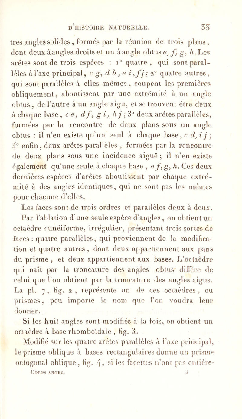 Ires angles solides , formés par la réunion de trois plans, dont deux àangles droits et un àangle obtus /z.Les arêtes sont de trois espèces : quatre, qui sont paral- lèles à Taxe principal, c d h, e i^fjj ‘i'' quatre autres, qui sont parallèles à elles-mêmes , coupent les premières obliquement, aboutissent par une extrémité à un angle obtus , de l’autre à un angle aigu, et se trouvent être deux à chaque base , c e, J/, g i^ h j ,• 3° deux arêtes parallèles, formées par la rencontre de deux pians sous un angle obtus : il n’en existe qu’un seul à chaque base, c d, ijÿ ^ enfin, deux arêtes parallèles , formées par la rencontre de deux plans sous une incidence aiguë ^ il n’en existe également qu’une seule à chaque base , e g, h. Ces deux dernières espèces d’arêtes aboutissent par chaque extré- mité à des angles identiques, qui ne sont pas les mêmes pour chacune d’elles. Les faces sont de trois ordres et parallèles deux à deux. Par l’ablation d’une seule espèce d’angles, on obtient un octaèdre cunéiforme, irrégulier, présentant trois sortes de faces: quatre parallèles, qui proviennent de la modifica- tion et quatre autres , dont deux appartiennent aux pans du prisme , et deux appartiennent aux bases. L’octaèdre qui naît par la troncature des angles obtus diffère de celui que Ton obtient par la troncature des angles aigus. La pl. 7, fig. SI, représente un de ces octaèdres, ou ])rismes, peu importe le nom que l’on voudra leur donner. Si les huit angles sont modifiés à la fois, on obtient un octaèdre à base rhomboidale , fig. 3. Modifié sur les quatre arêtes parallèles à l’axe principal, le prisme oblique à bases rectangulaires donne un prisme octogonal oblique, fig. 4? si les facettes n’ont pas enlière- (2oïlPS ANOnc. -J
