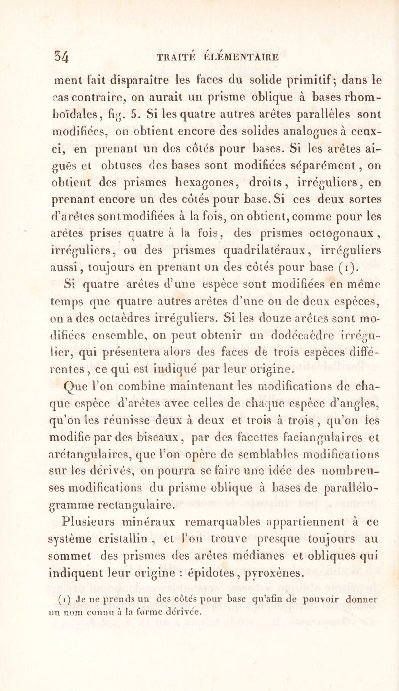 ment fait disparaître les faces du solide primitif-, dans le cas contraire, on aurait un prisme oblique à bases rhom- boïdales, 5. Si les quatre autres arêtes parallèles sont modifiées, on obtient encore des solides analogues à ceux- ci, en prenant un des côtés pour bases. Si les arêtes ai- guës et obtuses des bases sont modifiées séparément, on obtient des prismes hexagones, droits, irréguliers, en prenant encore un des côtés pour base. Si ces deux sortes d’arêtes sont modifiées à la fois, on obtient, comme pour les arêtes prises quatre à la fois, des prismes octogonaux, irréguliers, ou des prismes quadrilatéraux, irréguliers aussi, toujours en prenant un des côtés pour base (i). Si quatre arêtes d’une espèce sont modifiées en même temps que quatre autres arêtes d’une ou de deux espèces, on a des octaèdres irréguliers. Si les douze arêtes sont mo- difiées ensemble, on peut obtenir un dodécaèdre irrégu- lier, qui présentera alors des faces de trois espèces diffé- rentes, ce qui est indiqué par leur origine. Que l’on combine maintenant les modifications de cha- que espèce d’arêtes avec celles de chaque espèce d’angles, qu’on les réunisse deux à deux et trois à trois , qu’on les modifie par des biseaux, par des facettes faciangulaires et arétangulaires, que l’on opère de semblables modifications sur les dérivés, on pourra se faire une idée des nombreu- ses modifications du prisme oblique à bases de parallélo- gramme rectangulaire. Plusieurs minéraux remarquables appartiennent à ce système cristallin , et l’on trouve presque toujours au sommet des prismes des arêtes médianes et obliques qui indiquent leur origine : épidotes, pyroxènes. (i) Je ne prends un des côte's pour base qu’afin de pouvoir donner un nom connu à la forme de'rivëe.