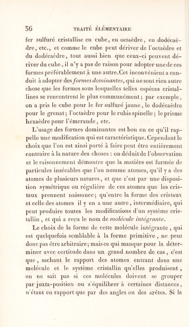 fer sulfuré cristallise en cube, en octaèdre, en dodécaè- dre, etc., et comme le cube peut dériver de l’octaèdre et du dodécaèdre, tout aussi bien que ceux-ci peuvent dé- river du cube, il n’y a pas de raison pour adopter une de ce& formes préférablement à une autre.Cet inconvénient a con- duit à adopter formes dominantes, qui ne sont rien autre chose que les formes sous lesquelles telles espèces cristal- lines se rencontrent le plus communément ; par exemple, on a pris le cube pour le fer sulfuré jaune, le dodécaèdre pour le grenat; l’octaèdre pour le rubis spinelie ; le prisme hexaèdre pour l’émeraude, etc. L’usage des formes dominantes est bon en ce qu’il rap- pelle une modification qui est caractéristique. Cependant le choix que l’on est ainsi porté à faire peut être entièrement contraire à la nature des choses : on déduit de l’observation et le raisonnement démontre que la matière est formée de particules insécables que l’on nomme atomes, qu’il y a des atomes de plusieurs natures, et que c’est par une disposi- tion symétrique ou régulière de ces atomes que les cris- taux prennent naissance; qu’entre la forme des cristaux et celle des atomes il y en a une autre , intermédiaire, qui peut produire toutes les modifications d’un système cris- tallin , et qui a reçu le nom de molécule intégrante. Le choix de la forme de cette molécule intégrante , qui est quelquefois semblable à la forme primitive , ne peut donc pas être arbitraire; mais ce qui manque pour la déter- miner avec certitude dans un grand nombre de cas , c’est que , sachant le rapport des atomes entrant dans une molécule et le système cristallin qu’elles produisent , on ne sait pas si ces molécules doivent se grouper par juxta-positioFi ou s’équilibrera certaines distances, n’élant en rapport que par des angles ou des arêtes. Si la