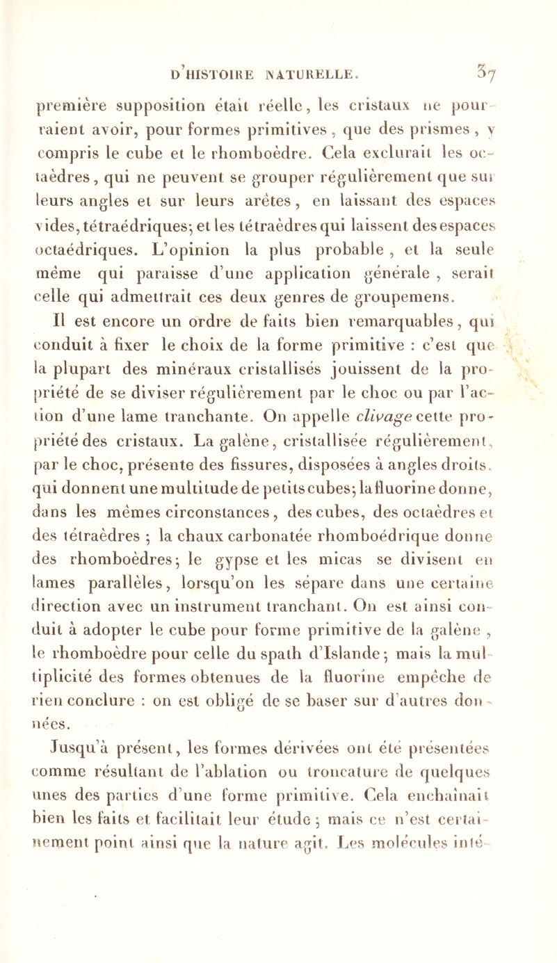 première supposition était réelle, les cristaux ne pour raient avoir, pour formes primitives , que des prismes , y compris le cube et le rhomboèdre. Cela exclurait les oc- taèdres, qui ne peuvent se grouper régulièrement que sur leurs angles et sur leurs arêtes, en laissant des espaces vides, tétraédriques*, et les tétraèdres qui laissent des espaces octaédriques. L’opinion la plus probable , et la seule meme qui paraisse d’une application générale , serait celle qui admettrait ces deux genres de groupemens. Il est encore un ordre de faits bien remarquables, qui conduit à fixer le choix de la forme primitive : c’est cjue la plupart des minéraux cristallisés jouissent de la pro- [iriété de se diviser régulièrement par le choc ou par Tac- lion d’une lame tranchante. On appelle cette pro- priété des cristaux. La galène, cristallisée régulièrement, par le choc, présente des fissures, disposées à angles droits, qui donnent une multitude de peiitscubes*, lafluorine donne, dans les memes circonstances, des cubes, des octaèdres et des tétraèdres ; la chaux carbonatée rhomboédrique donne des rhomboèdres; le gypse et les micas se divisent en lames parallèles, lorsqu’on les sépare dans une certaine direction avec un instrument tranchant. On est ainsi coin duit à adopter le cube pour forme primitive de la galène , le rhomboèdre pour celle du spath d’Islande; mais lamuL tiplicité des formes obtenues de la fluorine empêche de rien conclure : on est obligé de se baser sur d’autres don - nées. Jusqu’à présent, les formes dérivées ont été présentées comme résultant de l’ablation ou troncature de quelques unes des parties d’une forme primitive. Cela enchaînaii bien les faits et facilitait leur étude ; mais ce n’est certai- nement point ainsi que la nature agit. Les molécules in té-