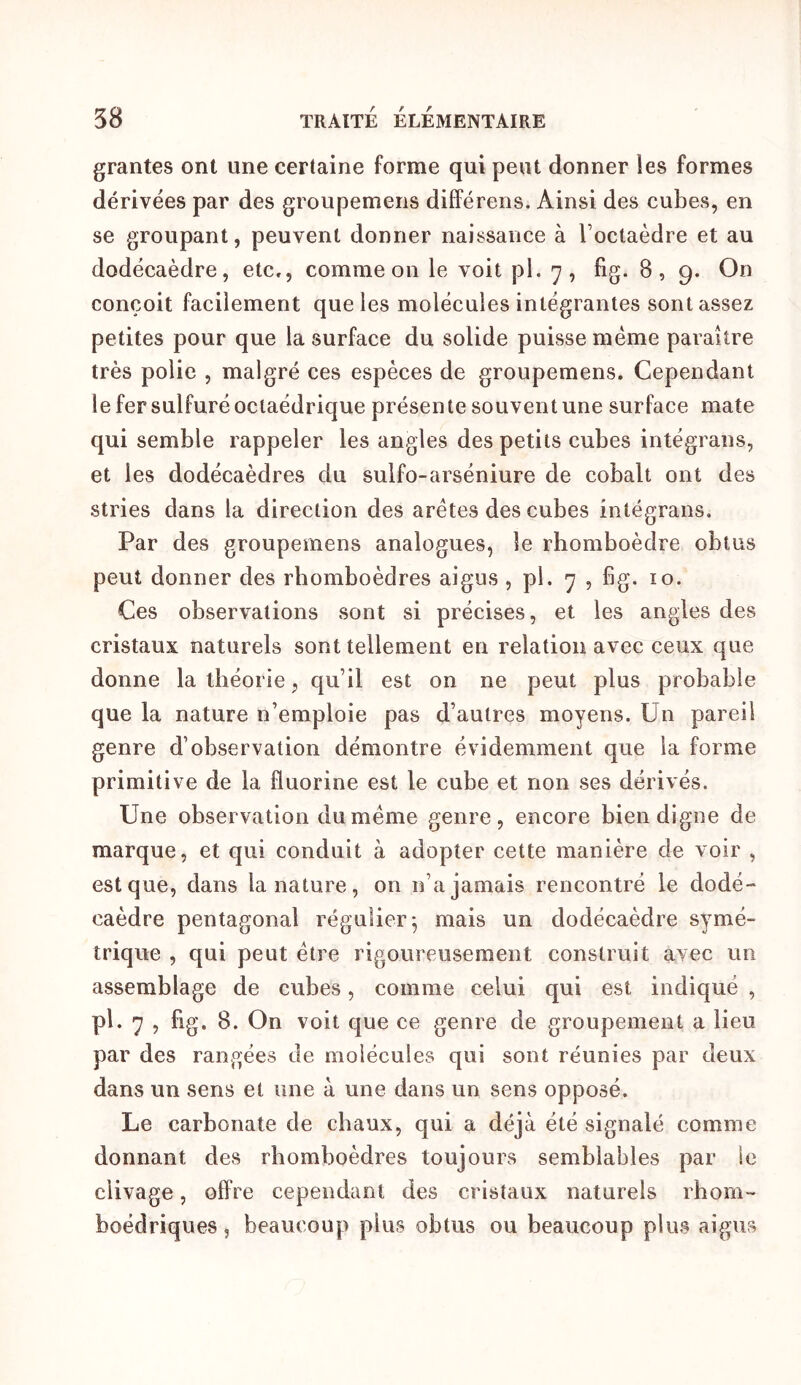 grantes ont une certaine forme qui peut donner les formes dérivées par des groupemens différens. Ainsi des cubes, en se groupant, peuvent donner naissance à l’octaèdre et au dodécaèdre, etc,, comme on le voit pl, 7, fig. 8, 9. On conçoit facilement que les molécules intégrantes sont assez petites pour que la surface du solide puisse meme paraître très polie , malgré ces espèces de groupemens. Cependant le fer sulfuré octaédrique présen te souvent une surface mate qui semble rappeler les angles des petits cubes intégrans, et les dodécaèdres du sulfo-arséniure de cobalt ont des stries dans la direction des arêtes des cubes intégrans. Par des groupemens analogues, le rhomboèdre obtus peut donner des rhomboèdres aigus , pl. 7 , fig. 10. Ces observations sont si précises, et les angles des cristaux naturels sont tellement en relation avec ceux que donne la théorie, qu’il est on ne peut plus probable que la nature n’emploie pas d’autres moyens. Un pareil genre d’observation démontre évidemment que la forme primitive de la fluorine est le cube et non ses dérivés. Une observation du meme genre, encore bien digne de marque, et qui conduit à adopter cette manière de voir , est que, dans la nature, on n’a jamais rencontré le dodé- caèdre pentagonal régulier^ mais un dodécaèdre symé- trique , qui peut être rigoureusement construit avec un assemblage de cubes, comme celui qui est indiqué , pl. 7 , fig. 8. On voit que ce genre de groupement a lieu par des rangées de molécules qui sont réunies par deux dans un sens et une à une dans un sens opposé. Le carbonate de chaux, qui a déjà été signalé comme donnant des rhomboèdres toujours semblables par le clivage, offre cependant des cristaux naturels rhom- boédriques, beaucoup plus obtus ou beaucoup plus aigus