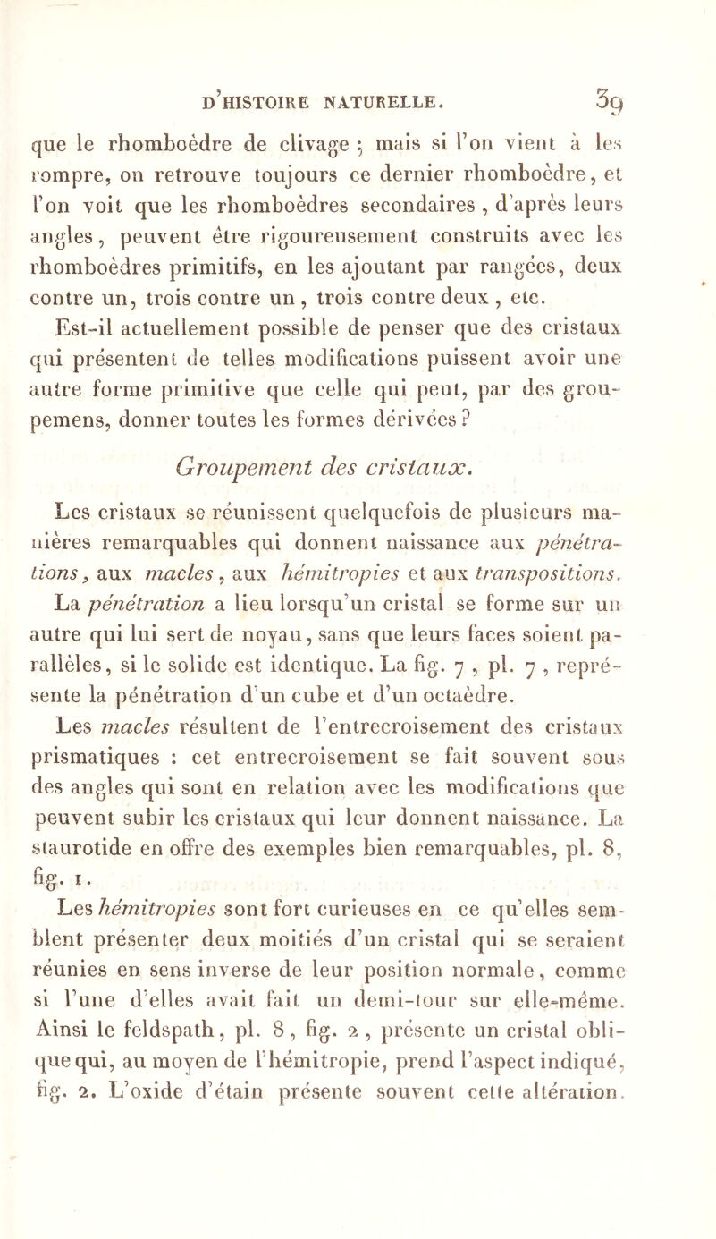 que le rhomboèdre de clivage ^ mais si l’on vient à les rompre, on retrouve toujours ce dernier rhomboèdre, et l’on voit que les rhomboèdres secondaires , d’après leurs angles, peuvent être rigoureusement construits avec les rhomboèdres primitifs, en les ajoutant par rangées, deux contre un, trois contre un , trois contre deux , etc. Est-il actuellement possible de penser que des cristaux qui présentent de telles modifications puissent avoir une autre forme primitive que celle qui peut, par des grou- pemens, donner toutes les formes dérivées ? Groupement des cristaux. Les cristaux se réunissent quelquefois de plusieurs ma- nières remarquables qui donnent naissance aux pénétra- Lions f aux macles aux liéniitropies et aux transpositions, La pénétration a lieu lorsqu’un cristal se forme sur un autre qui lui sert de noyau, sans que leurs faces soient pa- rallèles, si le solide est identique. La fig. 7 , pl. 7 , repré- sente la pénétration d’un cube et d’un octaèdre. Les macles résultent de l’entrecroisement des cristaux prismatiques : cet entrecroisement se fait souvent sous des angles qui sont en relation avec les modifications que peuvent subir les cristaux qui leur donnent naissance. La staurotide en offre des exemples bien remarquables, pl. 8, fig. I. hémitropies sont fort curieuses en ce qu elles sem- blent présenter deux moitiés d’un cristal qui se seraient réunies en sens inverse de leur position normale, comme si rune d’elles avait fait un demi-tour sur elle=méme. Ainsi le feldspath, pl. 8, fig. 2 , présente un cristal obli- que qui, au moyen de l’hémitropie, prend l’aspect indiqué, fig. 2. L’oxide d’étain présente souvent cette altération.