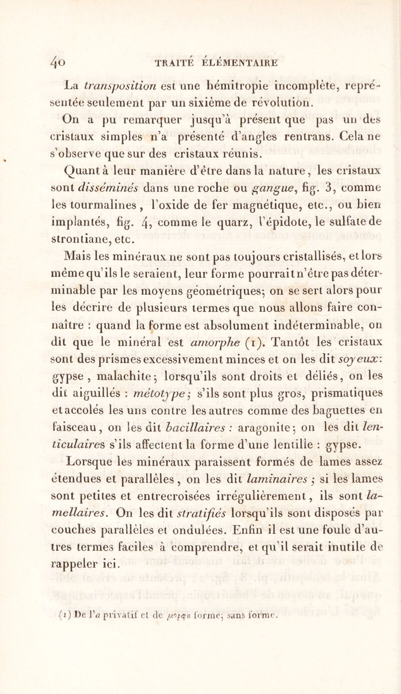 La transposition est une hémitropie incomplète, repré- sentée seulement par un sixième de révolution. On a pu remarquer jusqu’à présent que pas un des cristaux simples n’a présenté d’angles rentrans. Cela ne s’observe que sur des cristaux réunis. Quant à leur manière d’étre dans la nature, les cristaux sont disséminés dans une roche ou gangue., fig. 3, comme les tourmalines , l’oxide de fer magnétique, etc., ou bien implantés, fig. 4? comme le quarz, l’épidote, le sulfate de strontiane, etc. Mais les minéraux ne sont pas toujours cristallisés, et lors même qu’ils le seraient, leur forme pourrait n’être pas déter- minable par les moyens géométriques-, on se sert alors poul- ies décrire de plusieurs termes que nous allons faire con- naître : quand la forme est absolument indéterminable, on dit que le minéral est amorphe (i). Tantôt les cristaux sont des prismes excessivement minces et on les dit soyeux: gypse , malachite-, lorsqu’ils sont droits et déliés, on les dit aiguillés : métotjpeÿ s’ils sont plus gros, prismatiques et accolés les uns contre les autres comme des baguettes en faisceau, on les dit bacillaires : aragonite-, on les dit len- ticulaires s’ils affectent la forme d’une lentille : gypse. Lorsque les minéraux paraissent formés de lames assez étendues et parallèles , on les dit laminaires ,- si les lames sont petites et entrecroisées irrégulièrement, ils sont la- mellaires. On les dit stratifiés lorsqu’ils sont disposés par couches parallèles et ondulées. Enfin il est une foule d’au- tres termes faciles à comprendre, et qu’il serait inutile de rappeler ici. (i) De Va privatif et de former sans forme.