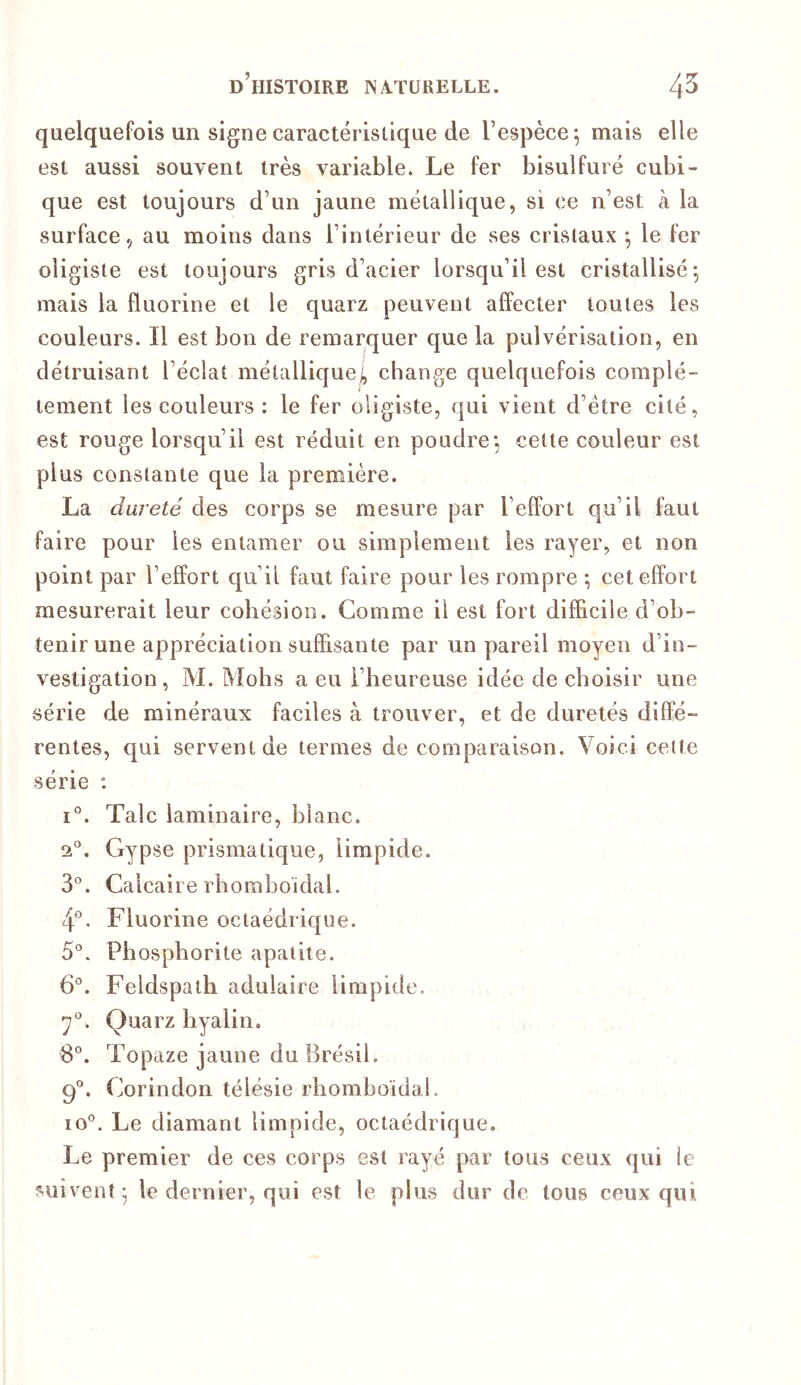 quelquefois un signe caractérisüque de respèce^ mais elle est aussi souvent très variable. Le fer bisulfure cubi- que est toujours d’un jaune métallique, si ce n’est à la surface, au moins dans l’intérieur de ses cristaux ^ le fer oligiste est toujours gris d’acier lorsqu’il est cristallisé 5 mais la fluorine et le quarz peuvent affecter toutes les couleurs. Il est bon de remarquer que la pulvérisation, en détruisant l’éclat métallique!, change quelquefois complè- tement les couleurs ; le fer oligiste, qui vient d’être cité, est rouge lorsqu’il est réduit en poudre; cette couleur est plus constante que la première. La dureté des corps se mesure par l’effort qu’il faut faire pour les entamer ou simplement les rayer, et non point par l’effort qu’il faut faire pour les rompre ; cet effort mesurerait leur cohésion. Comme il est fort difficile d’ob- tenir une appréciation suffisante par un pareil moyen d’in- vestigation, M. Mohs a eu l’heureuse idée de choisir une série de minéraux faciles à trouver, et de duretés diffé- rentes, qui servent de termes de comparaison. Voici cette série : I®. Talc laminaire, blanc. 2®. Gypse prismatique, limpide. 3®. Calcaire rhomboïdal. 4°. Fluorine octaédrique. 5®. Phospborite apatite. 6®. Feldspath adulaire limpide. 7®. Quarz hyalin. 8®. Topaze jaune du Brésil. 9®. Corindon télésie rhomboïdal. 10®. Le diamant limpide, octaédrique. Le premier de ces corps est rayé par tous ceux qui le suivent • le dernier, qui est le plus dur de tous ceux qui