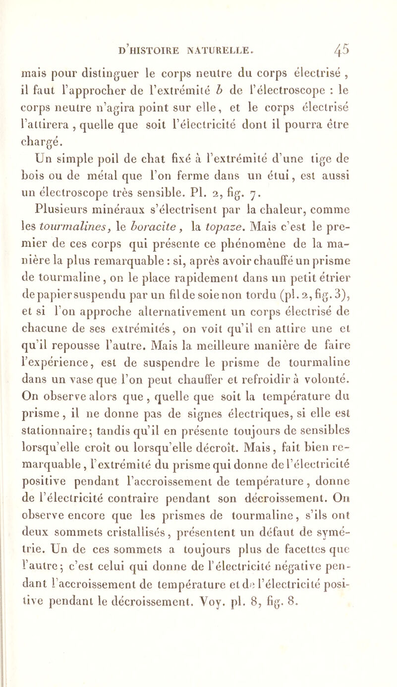 mais pour distinguer le corps neutre du corps électrisé , il faut l’approcher de l’extrémité b de l’électroscope : le corps neutre n’agira point sur elle, et le corps électrisé l’attirera , quelle que soit l’électricité dont il pourra être chargé. Un simple poil de chat fixé à l’extrémité d’une tige de bois ou de métal que l’on ferme dans un étui, est aussi un électroscope très sensible. PI. 2, fig. 7. Plusieurs minéraux s’électrisent par la chaleur, comme les tourmalinesf le horacite , la topaze. Mais c’est le pre- mier de ces corps qui présente ce phénomène de la ma- nière la plus remarquable : si, après avoir chauffé un prisme de tourmaline, on le place rapidement dans un petit étrier de papier suspendu par un fil de soie non tordu (pl. 2, fig. 3), et si l’on approche alternativement un corps électrisé de chacune de ses extrémités, on voit qu’il en attire une et qu’il repousse l’autre. Mais la meilleure manière de faire l’expérience, est de suspendre le prisme de tourmaline dans un vase que l’on peut chauffer et refroidir a volonté. On observe alors que, quelle que soit la température du prisme, il ne donne pas de signes électriques, si elle est stationnaire; tandis qu’il en présente toujours de sensibles lorsqu’elle croît ou lorsqu’elle décroît. Mais, fait bien re- marquable , l’extrémité du prisme qui donne de l’électricité positive pendant l’accroissement de température, donne de l’électricité contraire pendant son décroissement. On observe encore que les prismes de tourmaline, s’ils ont deux sommets cristallisés, présentent un défaut de symé- trie. Un de ces sommets a toujours plus de facettes que l’autre; c’est celui qui donne de l’électricité négative pen- dant l’accroissement de température et de l’électricité posi- tive pendant le décroissement. Voy. pl. 8, fig. 8.