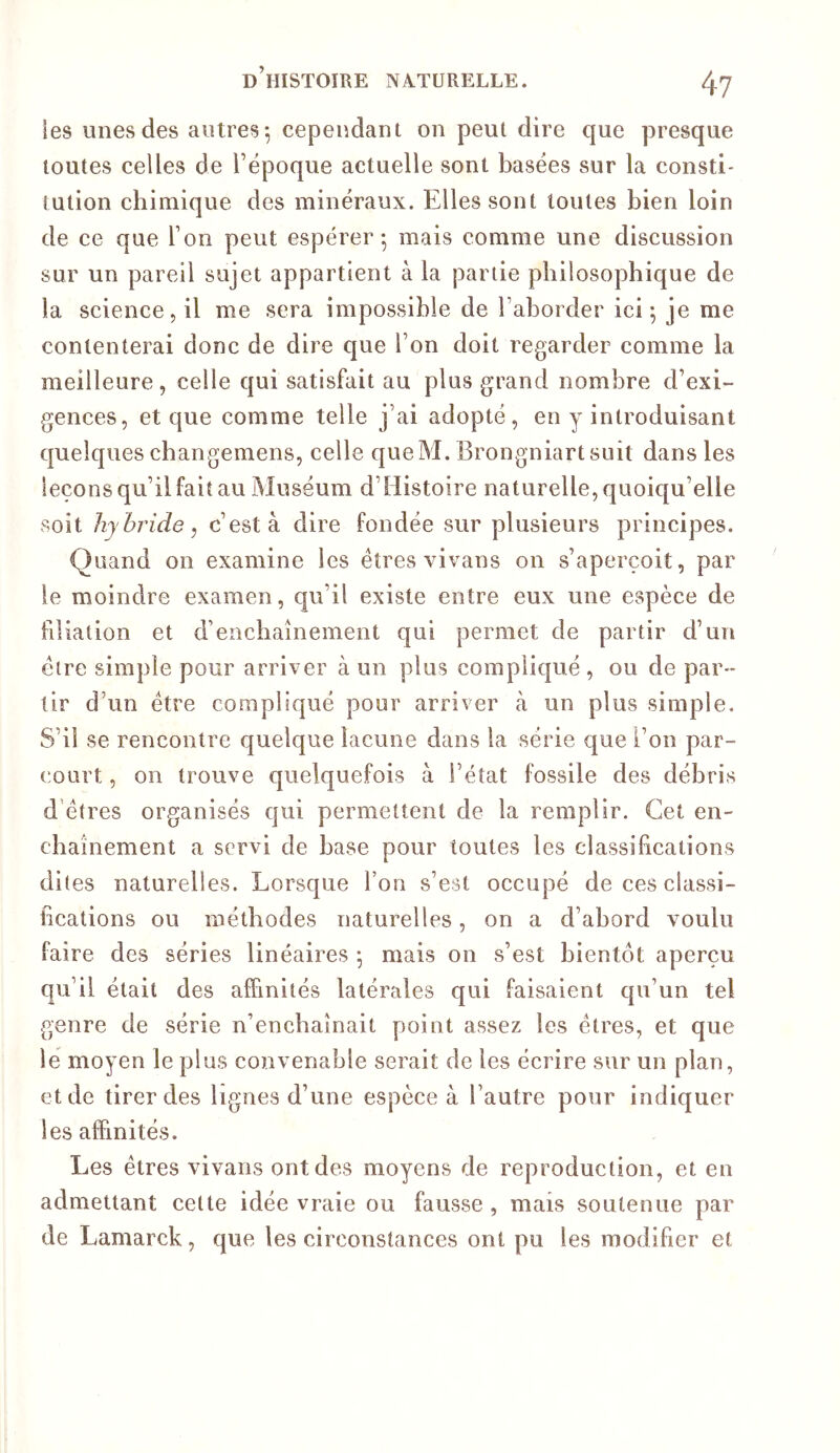 les unes des autres*, cependant on peut dire que presque toutes celles de l’époque actuelle sont basées sur la consti- tution chimique des minéraux. Elles sont toutes bien loin de ce que l’on peut espérer-, mais comme une discussion sur un pareil sujet appartient à la partie philosophique de la science 5 il me sera impossible de l’aborder ici 5 je me contenterai donc de dire que l’on doit regarder comme la meilleure, celle qui satisfait au plus grand nombre d’exi- gences, et que comme telle j’ai adopté, en y introduisant quelques changemens, celle queM. Brongniartsuit dans les leçons qu’il fait au Muséum d’Histoire naturelle, quoiqu’elle soit hybride, c’est à dire fondée sur plusieurs principes. Quand on examine les êtres vivans on s’aperçoit, par le moindre examen, qu’il existe entre eux une espèce de filiation et d’enchaînement qui permet de partir d’un cire simple pour arriver à un plus compliqué , ou de par- tir d’un être compliqué pour arriver ix un plus simple. S’il se rencontre quelque lacune dans la série que l’on par- court , on trouve quelquefois à l’état fossile des débris d'êtres organisés qui permettent de la remplir. Cet en- cbaînement a servi de base pour toutes les classifications dites naturelles. Lorsque l’on s’est occupé de ces classi- fications ou méthodes naturelles, on a d’abord voulu faire des séries linéaires 5 mais on s’est bientôt aperçu qu’il était des affinités latérales qui faisaient qu’un tel genre de série n’enchaînait point assez les êtres, et que lé moyen le plus convenable serait de les écrire sur un plan, et de tirer des lignes d’une espèce à l’autre pour indiquer les affinités. Les êtres vivans ont des moyens de reproduction, et en admettant celte idée vraie ou fausse , mais soutenue par de Lamarck, que les circonstances ont pu les modifier et
