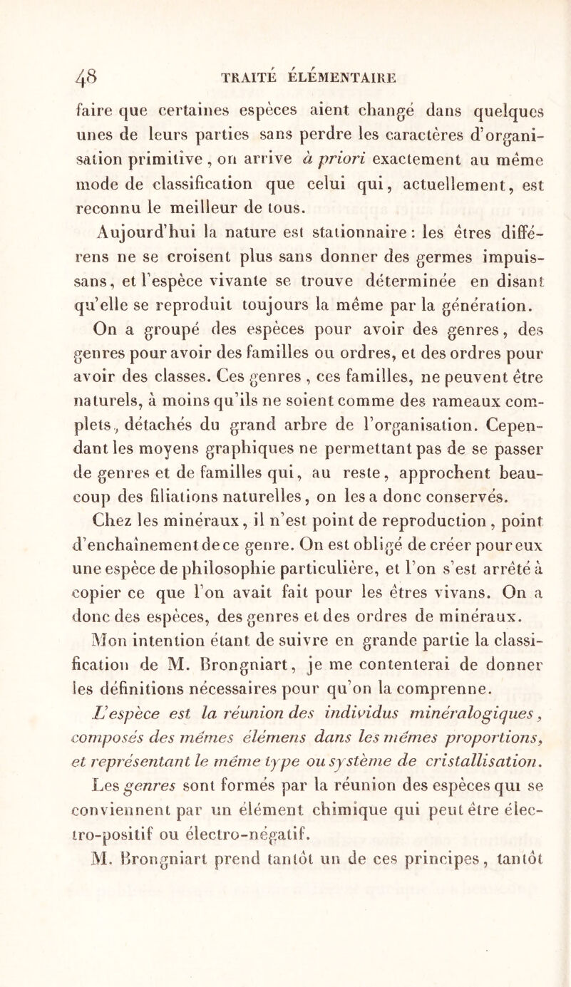 faire que certaines espèces aient changé dans quelques unes de leurs parties sans perdre les caractères d’organi- sation primitive , on arrive à priori exactement au meme mode de classification que celui qui, actuellement, est reconnu le meilleur de tous. Aujourd’hui la nature est stationnaire: les êtres diffé- rens ne se croisent plus sans donner des germes impuis- sans, et l’espèce vivante se trouve déterminée en disant quelle se reproduit toujours la même par la génération. On a groupé des espèces pour avoir des genres, des genres pour avoir des familles ou ordres, et des ordres pour avoir des classes. Ces genres , ces familles, ne peuvent être naturels, à moins qu’ils ne soient comme des rameaux com- plets, détachés du grand arhre de l’organisation. Cepen- dantles moyens graphiques ne permettant pas de se passer de genres et de familles qui, au reste, approchent beau- coup des filiations naturelles, on les a donc conservés. Chez les minéraux, il n’est point de reproduction, point d’enchaînement de ce genre. On est obligé de créer pour eux une espèce de philosophie particulière, et l’on s’est arrêté à copier ce que l’on avait fait pour les êtres vivans. On a donc des espèces, des genres et des ordres de minéraux. Mon intention étant de suivre en grande partie la classi- fication de M. Brongniart, je me contenterai de donner les définitions nécessaires pour qu’on la comprenne. L’espèce est la réunion des individus minéralogiques, composés des mêmes élémens dans les mêmes proportions, et représentant le même type ou système de cristallisation. genres sont formés par la réunion des espèces qui se conviennent par un élément chimique qui peut être élec- tro-positif ou électro-négatif. M. Brongniart prend tantôt un de ces principes, tantôt