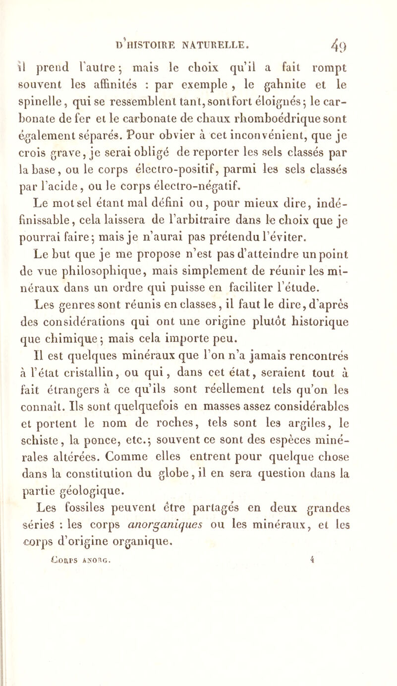 il prend Fautre ; mais le choix qu’il a fait rompt souvent les afEnilés : par exemple , le gahnite et le spinelle, qui se ressemblent tant,sontfort éloignés^ le car- bonate de fer et le carbonate de chaux rbomboédrique sont également séparés. Pour obvier à cet inconvénient, que je crois grave, je serai obligé de reporter les sels classés par la base, ou le corps électro-positif, parmi les sels classés par l’acide, ou le corps électro-négatif. Le mot sel étant mal défini ou, pour mieux dire, indé- finissable, cela laissera de l’arbitraire dans le choix que je pourrai faire*, mais je n’aurai pas prétendu l’éviter. Le but que je me propose n’est pas d’atteindre un point de vue philosophique, mais simplement de réunir les mi- néraux dans un ordre qui puisse en faciliter l’étude. Les genres sont réunis en classes, il faut le dire, d’après des considérations qui ont une origine plutôt historique que chimique^ mais cela importe peu. Il est quelques minéraux que l’on n’a jamais rencontrés à l’état cristallin, ou qui, dans cet état, seraient tout à fait étrangers à ce qu’ils sont réellement tels qu on les connaît. Ils sont quelquefois en masses assez considérables et portent le nom de roches, tels sont les argiles, le schiste, la ponce, etc.*, souvent ce sont des espèces miné- rales altérées. Comme elles entrent pour quelque chose dans la constitution du globe, il en sera question dans la partie géologique. Les fossiles peuvent être partagés en deux grandes séries : les corps anorganiqiies ou les minéraux, et les corps d’origine organique.