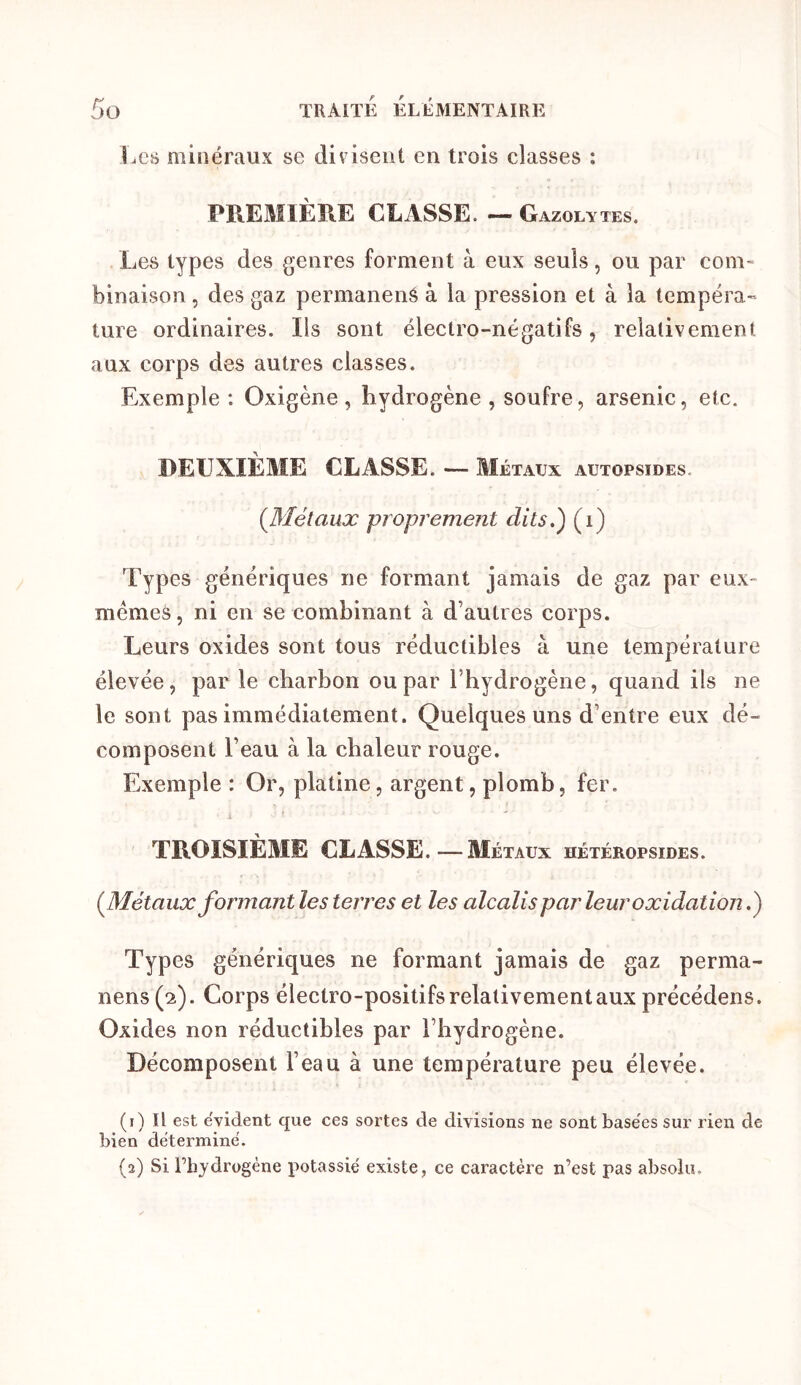 Les minéraux se divisent en trois classes : PREMIÈRE CLASSE. — Gazolytes. Les types des genres forment à eux seuls, ou par coni' binaison, des gaz permanenS à la pression et à la tempéra- ture ordinaires. Iis sont électro-négatifs, relativement aux corps des autres classes. Exemple : Oxigène, hydrogène , soufre, arsenic, etc. DEUXIÈME CLASSE. — Métaux autopsides. (^Métaux proprement dits.') (i) Types génériques ne formant jamais de gaz par eux- mémes, ni en se combinant à d’autres corps. Leurs oxides sont tous réductibles à une température élevée, parle charbon ou par l’hydrogène, quand ils ne le sont pas immédiatement. Quelques uns d’entre eux dé- composent l’eau à la chaleur rouge. Exemple : Or, platine, argent, plomb, fer, TROISIÈME CLASSE.—Métaux hétéropsides. (^Métaux for majit les terres et les alcalis par leur oxidation.) Types génériques ne formant jamais de gaz perma- nens(2). Corps électro-positifs relativement aux précédens. Oxides non réductibles par l’hydrogène. Décomposent l’eau à une température peu élevée. (i) Il est e'vident que ces sortes de divisions ne sont basées sur rien de bien déterminé. (3) Si l’hydrogène potassié existe, ce caractère n’est pas absolu.