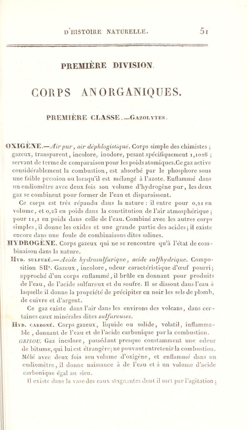 PREMIÈRE DIVISÏOIV. CORPS ANORGÂNIQÜES. PREMIÈRE CLASSE Gazolytes, OXIGEIVE.—^4i7'pury air déphlogistiqué. Corps simple des chimistes ; gazeux, transparent, incolore, inodore, pesant spécifiquement 1,1026 ^ servant de terme de comparaison pour les poids atomiques.Ce gaz active conside'rablement la combustion, est absorbé par le phosphore sous une faible pression ou lorsqu’il est mélangé à l’azote. Enflammé dans un eudiomètre avec deux fois son volume d’hydrogène pur, les deux gaz se combinent pour former de l’eau et disparaissent. Ce corps est très répandu dans la nature ; il entre pour 0,21 en volume, et 0,20 eu poids dans la constitution de l’air atmosphérique ; pour ii,i en poids dans celle de l’eau. Combiné avec les autres corps simples , il donne les oxides et une grande partie des acides 5 il existe encore dans une foule de combinaisons dites salines. HA DROGEXE. Corps gazeux qui ne se rencontre qu’à l’état de com- binaison dans la nature. ÎIyd. sulfuré.—Acide hydrosulfurique, acide sulfhydrique. Compo- sition SH^. Gazeux, incolore, odeur caractéristique d’oeuf pourri5 approché d’un corps enflammé , il brûle en donnant pour produits de l’eau, de l’acide sulfureux et du soufre. Il se dissout dans l’eau à laquelle il donne la propriété de précipiter en noir les sels de plomb, de cuivre et d’argent. Ce gaz existe dans l’air dans les environs des volcans, dans cer- taines eaux minérales dites sulfureuses. ïiVD. CARBOivÉ. Corps gazeux, liquide ou solide, volatil, inflamma- ble , donnant de l’eau et de l’acide carbonique paria combustion. GRISOU. Gaz incolore, possédant presque constamment une odeur de bitume,qui luiest étrangèrejnepouvantentretenirla combustion. Mêlé avec deux fois son volume d’oxigène, et enflammé dans un eudiomètre, il donne naissance à de l’eau et à un volume d’acide carbonique égal au sien. îl existe dans la a ase des eaux stagnantes dont il sort par l’agitation 5