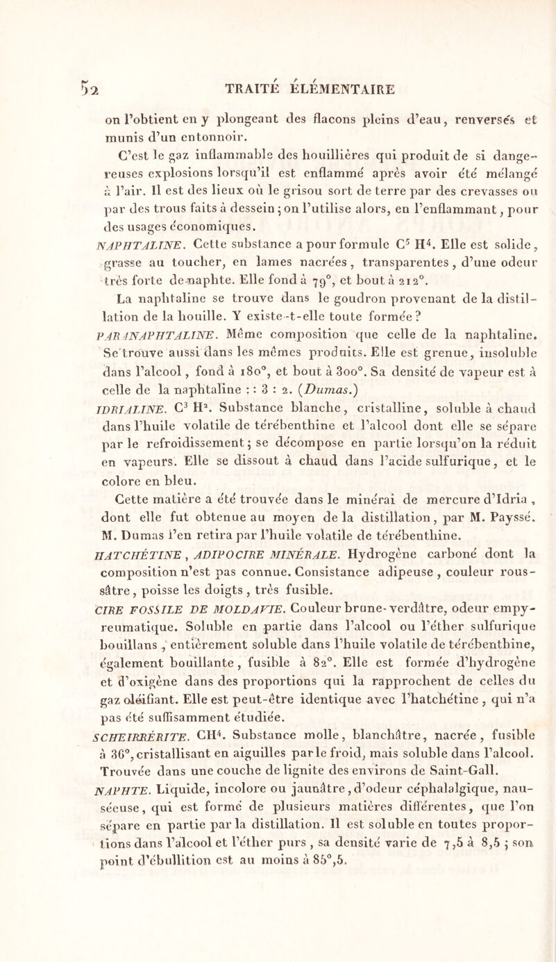 on l’obtient en y plongeant des flacons pleins d’eau, renverse's et munis d’un entonnoir. C’est le gaz inflammable des houillières qui produit de si dange- reuses explosions lorsqu’il est enflammé après avoir été mélangé à l’air. Il est des lieux oèi le grisou sort de terre par des crevasses ou ]jar des trous faits à dessein ^ on l’utilise alors, en l’enflammant, pour des usages économiques. NAPHTALINE. Cette substance a pour formule C^ Elle est solide, grasse au toucher, en lames nacrées, transparentes, d’uiie odeur très forte de-naphte. Elle fonda 79°, et bouta 212°. La naphtaline se trouve dans le goudron provenant de la distil- lation de la bouille. Y existe-t-elle toute formée? PARANAPHTALINE. Même composition que celle de la naphtaline. Se'trouve aussi dans les mêmes produits. Elle est grenue, insoluble dans l’alcool, fond à 180*’, et bout à 3oo°. Sa densité de vapeur est à celle de la naphtaline : : 3 : 2. {Dumas.) IDBIALINE. C^ Substance blanche, cristalline, soluble à chaud dans l’huile volatile de térébenthine et l’alcool dont elle se sépare par le refroidissement; se décompose en partie lorsqu’on la réduit en vapeurs. Elle se dissout à chaud dans l’acide sulfurique, et le colore en bleu. Cette matière a été trouvée dans le minéral de mercure d’Idria , dont elle fut obtenue au moyen delà distillation, par M. Payssé. M. Dumas i’en retira par l’huile volatile de térébenthine. IIATCHÉTINE, ADIPOCTRE MINÉRALE. Hydrogène carboné dont la composition n’est pas connue. Consistance adipeuse, couleur rous- sâtre, poisse les doigts , très fusible. CIRE FOSSILE DE MOLDAVIE. Couleur brune-verdâtre, odeur empy- reumatique. Soluble en partie dans l’alcool ou l’éther sulfurique bouillans , entièrement soluble dans l’huile volatile de térébenthine, également bouillante, fusible à 82°. Elle est formée d’hydrogène et d’oxigène dans des proportions qui la rapprochent de celles du gaz oléifiant. Elle est peut-être identique avec l’hatchétine , qui n’a pas été suffisamment étudiée. SCHEIRRÉRITE. CID. Substance molle, blanchâtre, nacrée, fusible à 36*’,cristallisant en aiguilles parle froid, mais soluble dans l’alcool. Trouvée dans une couche de lignite des environs de Saint-Gall. N APHTE. Liquide, incolore ou jaunâtre, d’odeur céphalalgique, nau- séeuse , qui est formé de plusieurs matières différentes, que l’on sépare en partie parla distillation. Il est soluble en toutes propor- tions dans l’alcool et l’éther purs , sa densité varie de 7,6 à 8,5 ; son point d’ébullition est au moins à 85'’,5.