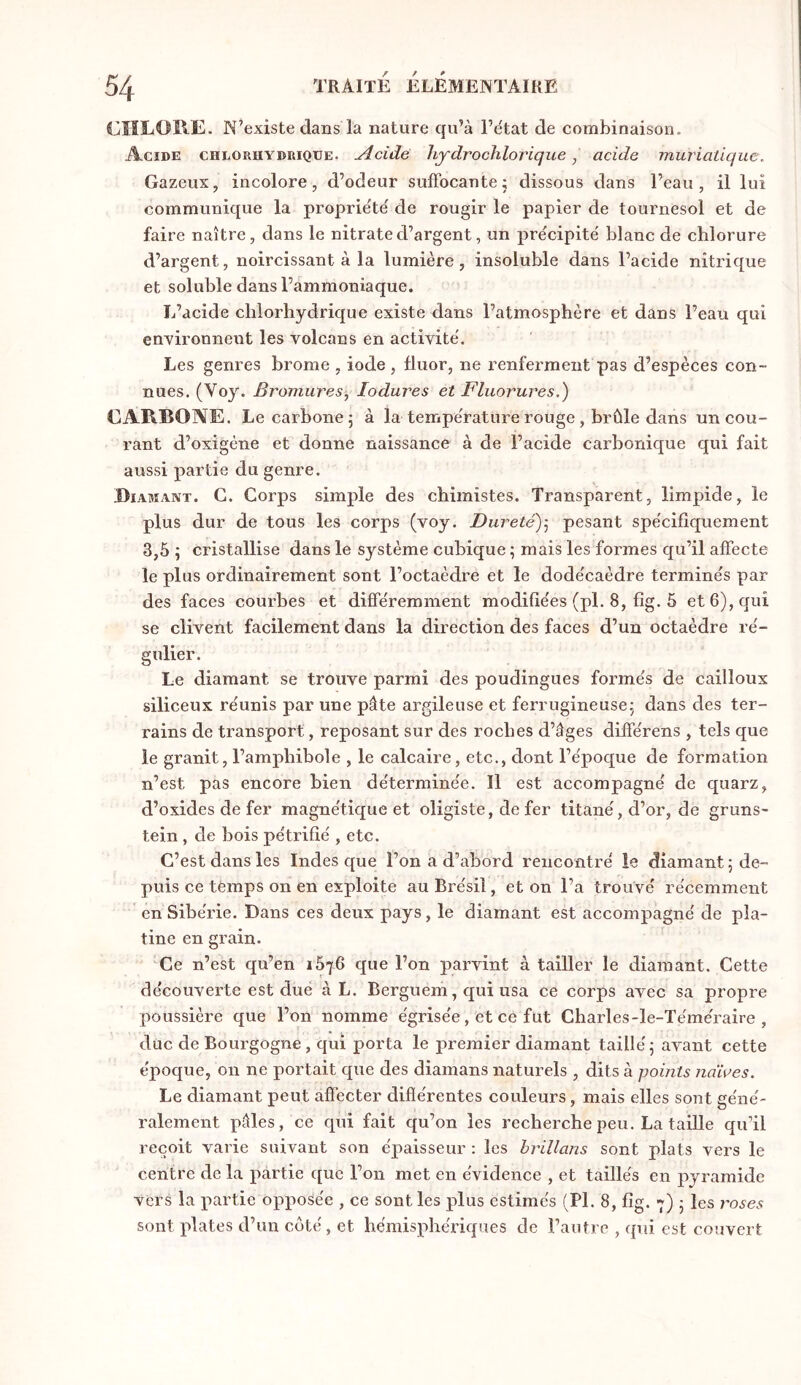 CIILOllE. N’existe dans la nature qu’à l’dtat de combinaison. Acide chloruydrique. Acide hydrochlorique, acide muriatique. Gazeux, incolore, d’odeur sulFocante; dissous dans l’eau, il lui communique la propriété de rougir le papier de tournesol et de faire naître, dans le nitrate d’argent, un pre'cipité blanc de chlorure d’argent, noircissant à la lumière, insoluble dans l’acide nitrique et soluble dans l’ammoniaque. L’acide chlorhydrique existe dans l’atmosphère et dans l’eau qui environnent les volcans en activité. Les genres brome , iode , fluor, ne renferment pas d’espèces con- nues. (Voy. Bromures, lodures et Fluorures.) CARBOAE. Le carbone 5 à la tempe'rature rouge, brûle dans un cou- rant d’oxigène et donne naissance à de l’acide carbonique qui fait aussi partie du genre. Diamant. G. Corps simple des chimistes. Transparent, limpide, le plus dur de tous les corps (voy. Dureté)] pesant spe'cifîquement 3,5 ; cristallise dans le système cubique ; mais les formes qu’il affecte le plus ordinairement sont l’octaèdre et le dode'caèdre termine's par des faces courbes et différemment modifiées (pl. 8, fîg. 5 et 6), qui se clivent facilement dans la direction des faces d’un octaèdre re'- gulier. Le diamant se trouve parmi des poudingues forme's de cailloux siliceux réunis par une pâte argileuse et ferrugineuse; dans des ter- rains de transport, reposant sur des roches d’âges différens , tels que le granit, l’amphibole , le calcaire, etc., dont l’époque de formation n’est pas encore bien déterminée. Il est accompagné de quarz, d’oxides de fer magnétique et oligiste, de fer titané,d’or, de gruns- tein , de bois pétrifié , etc. C’est dans les Indes que l’on a d’abord rencontré le diamant; de- puis ce tèmps on en exploite au Brésil, et on l’a trouvé récemment en Sibérie. Dans ces deux pays, le diamant est accompagné de pla- tine en grain. Ce n’est qu’en 1676 que l’on parvint à tailler le diamant. Cette découverte est due à L. Berguem, qui usa ce corps avec sa propre poussière que l’on nomme égrisée, et ce fut Charles-le-Téméraire , duc de Bourgogne , qui porta le jiremier diamant taillé ; avant cette époque, 011 ne portait que des diamans naturels , dits à points ndires. Le diamant peut affecter différentes couleurs, mais elles sont géné- ralement pâles, ce qui fait qu’on les recherche peu. La taille qu’il reçoit varie suivant son épaisseur : les hrillans sont plats vers le centre de la partie que l’on met en évidence , et taillés en pyramide vers la partie opposée , ce sont les plus estimés (PL 8, fîg. 7) ; les roses sont plates d’un côté, et hémisphériques de l’autre , qui est couvert
