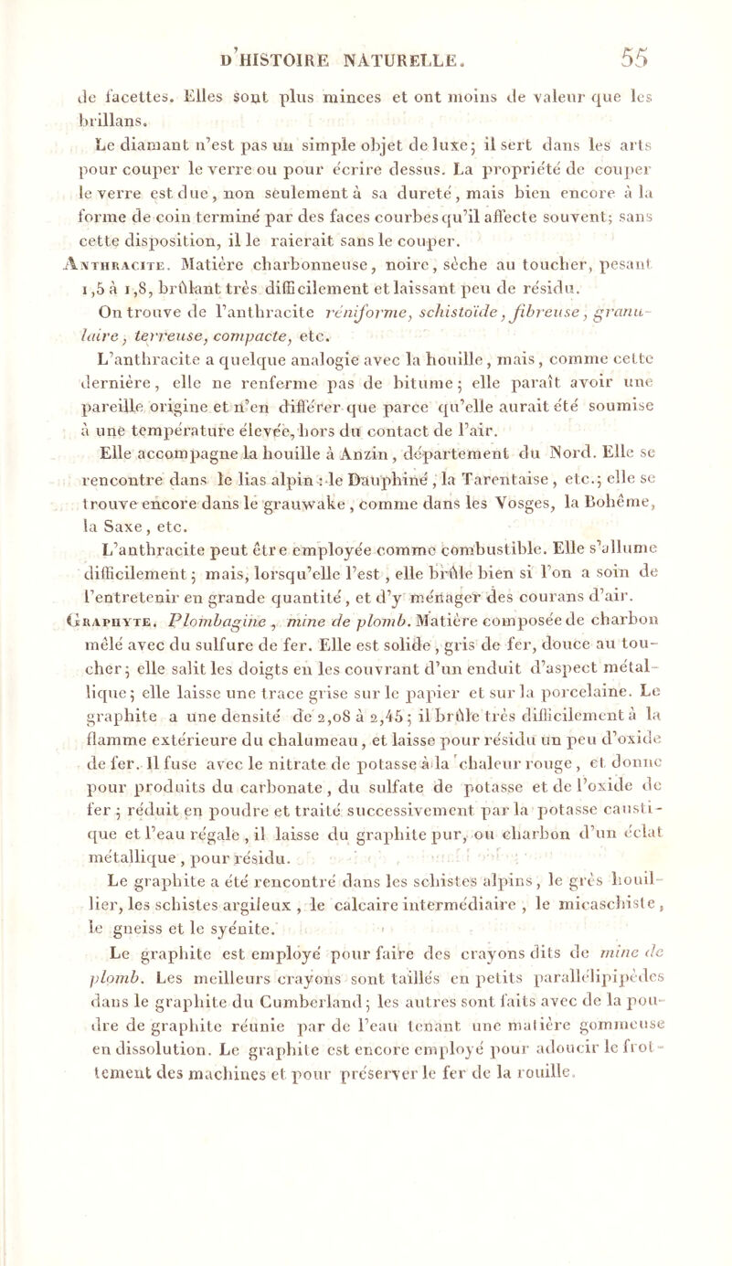 de facettes. Elles soiit plus minces et ont moins de valeur que les brillans. Le diamant n’est pas un simple objet de luxe ; il sert dans les arts pour couper le verre ou pour e'crire dessus. La propriété de cou])ei le verre est due, non seulement à sa durete', mais bien encore à la forme de coin termine' par des faces courbes qu’il affecte souvent; sans cette disposition, il le raierait sans le couper. Aîvthkacite, Matière charbonneuse, noire, sèche au toucher, pesant 1,5 à 1,8, brûlant très difficilement et laissant peu de re'sidu. On trouve de l’anthracite rénijorme, scliistoïde, Jibreuse, grarm- îaire, terreuse, compacte, etc. L’anthracite a quelque analogie avec la houille, mais, comme cette dernière, elle ne renferme pas de bitume ; elle paraît avoir une pareille origine et n’en diffe'rer que parce qu’elle aurait e'té soumise à une tempe'rature éleve'e, hors du contact de l’air. Elle accompagne la houille à Anzin, departement du Nord. Elle se rencontre dans le lias alpin nie Dauphiné, la Tarentaise , etc.5 elle se trouve encore dans le grauwake , comme dans les Vosges, la Bohême, la Saxe, etc. L’anthracite peut être employée comme combustible. Elle s’allume difficilement 5 mais, lorsqu’elle l’est, elle brûle bien si l’on a soin de l’entretenir en grande quantité , et d’y ménager des courans d’air. iïRAPUYTE. Plombagine, mme t/e pZo7??Z^, Matière composée de charbon mêlé avec du sulfure de fer. Elle est solide , gris de fer, douce au tou- cher 5 elle salit les doigts en les couvrant d’un enduit d’aspect métal- lique 5 elle laisse une trace grise sur le papier et sur la porcelaine. Le graphite a une densité de 2,08 à 2,45 ; il brûle très difficilement à la flamme extérieure du chalumeau, et laisse pour résidu un peu d’oxide de fer. Il fuse avec le nitrate de potasse àda chaleur rouge, et donne pour produits du carbonate, du sulfate de potasse et de l’oxide de fer 5 réduit en poudre et traité successivement parla potasse causti- que et l’eau régale , il laisse du graphite pur, ou charbon d’un éclat métallique , pour résidu. Le graphite a été rencontré dans les schistes alpins, le grès houil- lier, les schistes argileux , le calcaire intermédiaire , le micaschisle, le gneiss et le syénite. Le graphite est employé pour faire des crayons dits de mine de plomb. Les meilleurs crayons sont taillés en petits parallélipipèdcs dans le graphite du Cumberland; les autres sont faits avec de la pou- dre de graphite réunie par de l’eau tenant une malière gommeuse en dissolution. Le graphite est encore employé pour adoucir le fi ot“ tement des machines et pour préserver le fer de la rouille.