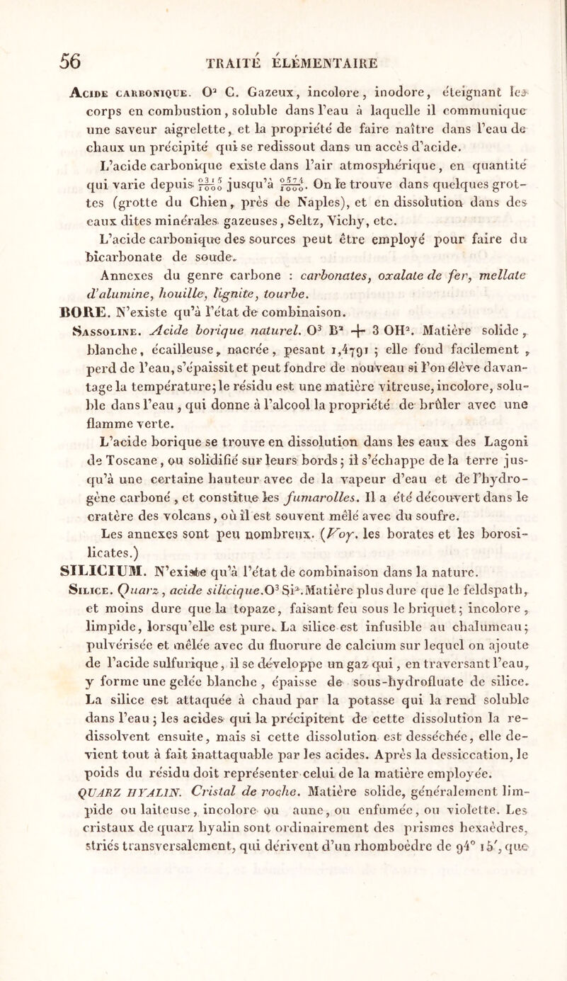 Acide carboivique. G. Gazeux, incolore, inodore, cTeignant îe^ corps en combustion, soluble dans l’eau à laquelle il communique une saveur aigrelette, et la propriété de faire naître dans l’eau de chaux un précipité qui se redissout dans un accès d’acide. L’acide carbonique existe dans l’air atmosphérique, en quantité qui varie depuis jusqu’à On le trouve dans quelques grot- tes (grotte du Chien, près de Naples), et en dissolution dans des eaux dites minérales gazeuses, Seltz, Yicby, etc. L’acide carbonique des sources peut être employé pour faire du bicarbonate de soude. Annexes du genre carbone : carhonates, oxalate de fer, mellate d’alumine, houille, lignite, tourbe. BORE. N’ existe qu’à l’état de combinaison. Sassoliive. Acide borique naturel. B* 3 OH^. Matière solide , blanche, écailleuse, nacrée, pesant 1,4791 ; elle fond facilement , perd de l’eau, s’épaissit et peut fondre de nouveau si l’on élève davan- tage la température^le résidu est une matière vitreuse, incolore, solu- ble dans l’eau , qui donne à l’alcool la propriété de brûler avec une flamme verte. L’acide borique se trouve en dissolution dans les eaux des Lagoni de Toscane , ou solidifié sur leurs bords ; il s’échappe de la terre jus- qu’à une certaine hauteur avec de la vapeur d’eau et de l’hydro- gène carboné , et constitue les fumarolles. Il a été découvert dans le cratère des volcans, où il est souvent mêlé avec du soufre. Les annexes sont peu nombreux. [Voy. les borates et les borosi- licates.) SILICIUM. N’exiate qu’à l’état de combinaison dans la nature. Silice. Quavz, acide 3h*Matière plus dure que le feldspath, et moins dure que la topaze, faisant feu sous le briquet; incolore, limpide, lorsqu’elle est pure*, La silice est infusible au chalumeau; pulvérisée et mêlée avec du fluorure de calcium sur lequel on ajoute de l’acide sulfurique, il se développe un gaz^ qui , en traversant l’eau, y forme une gelée blanche , épaisse de sous-hydrofluate de silice. La silice est attaquée à chaud par la potasse qui la rend soluble dans l’eau ; les acides qui la précipitent de cette dissolution la re- dissolvent ensuite, mais si cette dissolution est desséchée, elle de- vient tout à fait inattaquable par les acides. Après la dessiccation, le poids du résidu doit représenter celui de la matière employée. ÇUJEZ HYALIN. Cristal de roçhe. Matière solide, généralement lim- pide ou laiteuse, incolore ou aune, ou enfumée, ou violette. Les cristaux de quarz hyalin sont ordinairement des prismes hexaèdres, striés transversalement, qui dérivent d’un rhomboèdre de 94® i5', que