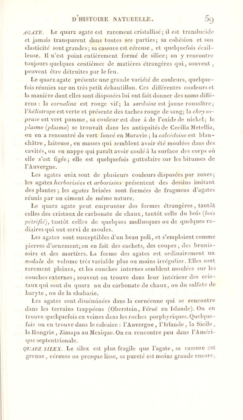 AGATE. Le quarz agate est rarement cristallise 5 il est translucide et jamais transparent dans toutes ses parties j sa cohe'sion et son élasticité' sont grandes 5 sa cassure est ce'reuse , et quelquefois ecail- leuse. Il n’est point entièrement forme' de silice; on y rencontre toujours quelques centièmes de matières étrangères qui, souvent, peuvent être de'truites par le feu. Le quarz agate pre'sente une grande varie'te' de couleurs, quelque- fois re'unies sur un très petit e'chantillon. Ces diffe'rentes couleurs et la manière dont elles sont dispose'es lui ont fait donner des noms diflê- rens : la cornaline est rouge vif; la inzvZome est jaune roussûtre ; Vhéliotrope est verte et pre'sente des taches rouge de sang; la clirjso- prase est vert pomme, sa couleur est due à de l’oxide de nickel; le Plasme (plasma) se trouvait dans les antiquite's de Cecilia Metellia, on en a rencontre' de vert fonce' en Moravie ; la calcédoine est blan- châtre , laiteuse, en masses qui semblent avoir e'té moulées dans des cavités, ou en nappe qui paraît avoir coulé à la surface des corps où elle s’est figée ; elle est quelquefois guttulaire sur les bitumes de l’Auversue. 0 Les agates onix sont de plusieurs couleurs disposées par zones; les agates herhorisées et arborisées présentent des dessins imitant des plantes ; les agates brisées sont formées de fragmeus d’agates réunis par un ciment de même nature. Le quarz agate peut emprunter des formes étrangères , tantôt celles des cristaux de carbonate de chaux, tantôt celle du bois (bois pétrifié), tantôt celles de quelques mollusques ou de quelques ra- diaires qui ont servi de moules. Les agates sont susceptibles d’un beau poli, et s’emploient comme pierres d’ornement; on en fait des cachets, des coupes , des brunis- soirs et des mortiers. La forme des agates est ordinairement un nodule de volume très variable plus ou moins irrégulier. Elles sont rarement pleines, et les couches internes semblent moulées sur les couches externes ; souvent on trouve dans leur intérieur des cris- taux qui sont du quarz ou du carbonate de chaux, ou du sulfate de baryte , ou de la chabasie. Les agates sont disséminées dans la cornéenne qui se rencontre dans les terrains trappéens (Oberstein, Féroé en Islande). On en trouve quelquefois en veines dans les roches porpbyriques. Quelque- fois on en trouve dans le calcaire : l’Auvergne , l’Irlande , la Sicile , la Hongrie , Zimapa au Mexique. On en rencontre peu dans l’Améri- que septentrionale. QUARZ SILEX. Le silex est plus fragile que l’agate, sa cassure est grenue, céreuse ou presque lisse, sa pureté est moins grande encore.
