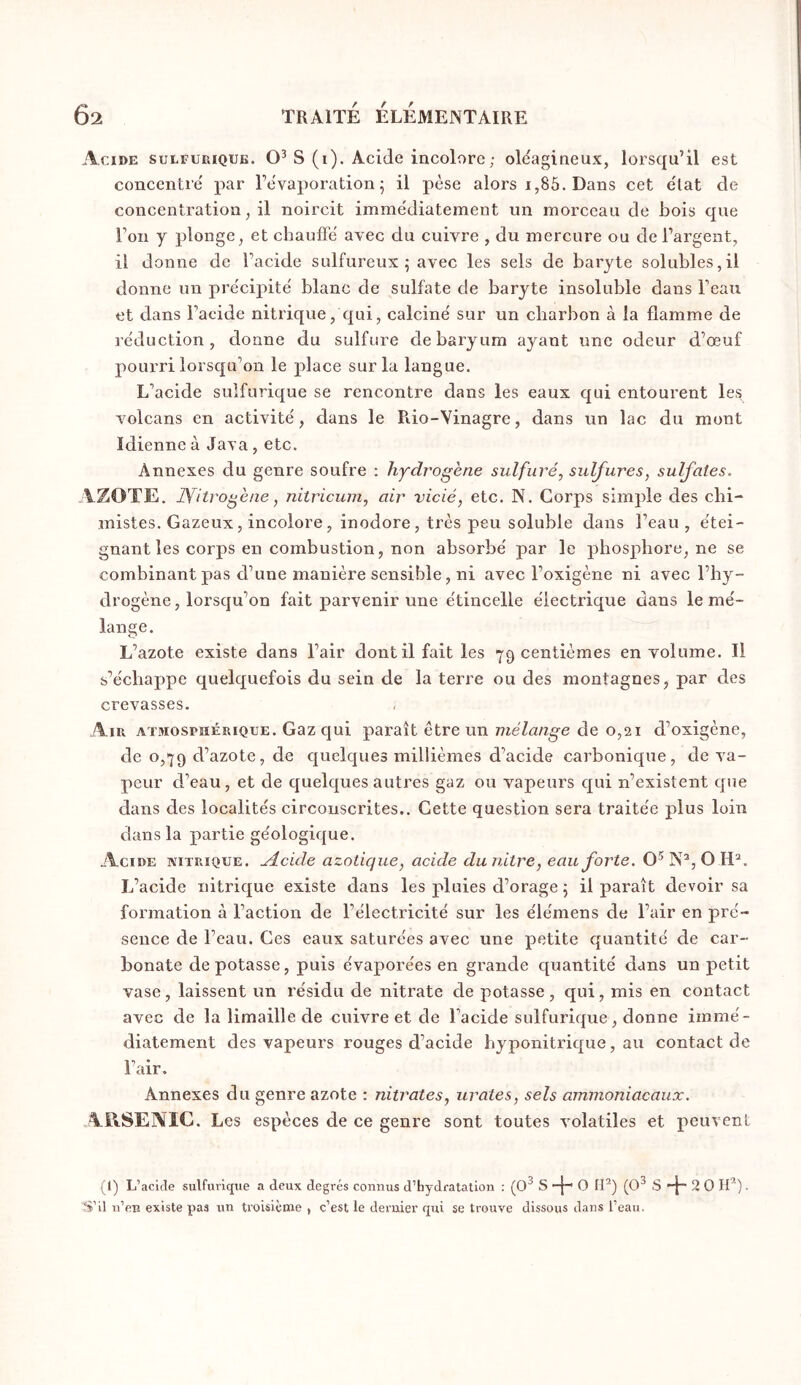 Acide sulfurique. S (i). Acide incolore ; oléagineux, lorsqu’il est concentré par l’évaporation^ il pèse alors i,85. Dans cet état de concentration, il noircit immédiatement un morceau de bois que l’on y plonge, et chauffé avec du cuivre , du mercure ou de l’argent, il donne de l’acide sulfureux 5 avec les sels de baryte solubles,il donne un précipité blanc de sulfate de baryte insoluble dans l’eau et dans l’acide nitrique, qui, calciné sur un charbon à la flamme de réduction, donne du sulfure de baryum ayant une odeur d’œuf pourri lorsqu’on le place sur la langue. L’acide sulfurique se rencontre dans les eaux qui entourent les volcans en activité, dans le Rio-Vinagre, dans un lac du mont Idienneà Java, etc. Annexes du genre soufre : hydrogène sulfuré, sulfures, sulfates. AZOTE, jyitrogène, nitricum, air vicié, etc. N. Corps simple des chi- mistes. Gazeux, incolore, inodore, très peu soluble dans l’eau , étei- gnant les corps en combustion, non absorbé par le phosphore, ne se combinant pas d’une manière sensible, ni avec l’oxigène ni avec l’hy- drogène, lorsqu’on fait parvenir une étincelle électrique dans le mé- lange. L’azote existe dans l’air dont il fait les 79 centièmes en volume. Il s’échappe quelquefois du sein de la terre ou des montagnes, par des crevasses. Air AïMOsrnÉRiQUE. Gaz qui paraît être un mélange de 0,21 d’oxigène, de 0,79 d’azote, de quelques millièmes d’acide carbonique, de va- peur d’eau, et de quelques autres gaz ou vapeurs qui n’existent que dans des localités circonscrites.. Cette question sera traitée plus loin dans la partie géologique. Acide nitrique, ylcide azotique, acide dunitre, eau forte. N®, O L’acide nitrique existe dans les pluies d’orage j il paraît devoir sa formation à l’action de l’électricité sur les élémens de l’air en pré- sence de l’eau. Ces eaux saturées avec une petite quantité de car- bonate de potasse, puis évaporées en grande quantité dans un petit vase, laissent un résidu de nitrate de potasse, qui, mis en contact avec de la limaille de cuivre et de l’acide sulfurique, donne immé- diatement des vapeurs rouges d’acide byponitrique, au contact de l’air. Annexes du genre azote ; nitrates, urates, sels ammoniacaux. ARSENIC. Les espèces de ce genre sont toutes volatiles et peuvent (1) L’acide sulfurique a deux degrés connus d’hydratation ; (O 3s-|-O[P)(O3,S + 20lff). S’il n’en existe pas un troisième , c’est le dernier qui se trouve dissous dans l’eau.