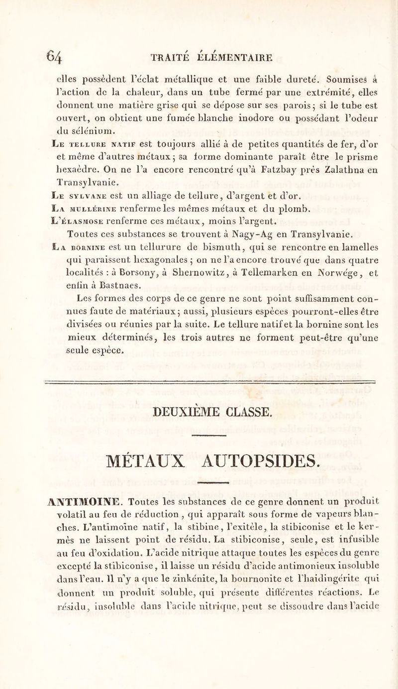 elles possèdent l’e'clat me'tallique et une faible durete'. Soumises à Faction de la chaleur, dans un tube ferme par une extre'mitë, elles donnent une matière grise qui se de'pose sur ses parois 5 si le tube est ouvert, on obtient une fumée blanche inodore ou posse'dant l’odeur du sèlemium. Le TELLURE NATIF est toujouTS allié à de petites quantités de fer, d'or et même d’autres métaux 5 sa forme dominante paraît être le prisme hexaèdre. On ne l’a encore rencontré qu’à Fatzbay près Zalathna en Transylvanie, Le sylvake est un alliage de tellure, d’argent et d’or. La mullérine renferme les mêmes métaux et du plomb. L’élasmose renferme ces métaux, moins l’argent. Toutes ces substances se trouvent à Nagy~Ag en Transylvanie. La bornine est un tellurure de bismuth, qui se rencontre en lamelles qui paraissent hexagonales ; on ne l’a encore trouvé que dans quatre localités ; à Borsony, à Shernowitz, à Tellemarken en Norwége, et enlin à Bastnaes. Les formes des corps de ce genre ne sont point suffisamment con- nues faute de matériaux 5 aussi, plusieurs espèces pourront-elles être divisées ou réunies par la suite. Le tellure natif et la bornine sont les mieux déterminés, les trois autres ne forment peut-être qu’une seule espèce. DEUXIEME CLASSE. MÉTAUX AUTOPSIDES. ANTIMOINE. Toutes les substances de ce genre donnent un produit volatil au feu de réduction , qui apparaît sous forme de vapeurs blan- ches. L’antimoine natif, la stibine, l’exitèle, la stibiconise et le ker- mès ne laissent point de résidu. La stibiconise, seule, est infusible au feu d’oxidatiou. L’acide nitrique attaque toutes les espèces du genre excepté la stibiconise, il laisse un résidu d’acide antimonieux insoluble dans l’eau. Il n’y a que le zinkénite, la bournonite et Fhaidingérite qui donnent un produit soluble, qui présente différentes réactions. Le riisidu, insoluble dans l’acide nitrique, peut se dissoudre dans l’acide