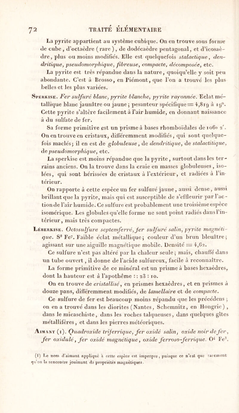La pyrite appartient au système cubique. On en trouve sous foi de cube , d’octaèdre (rare ) , de dode'caèdre pentagonal, et d’icosaè- dre, plus ou moins modifie's. Elle est quelquefois stalactique, den- dritique, pseudomorphique, fibreuse, compacte, décomposée, etc. La pyrite est très répandue dans la nature, quoiqu’elle y soit peu abondante. C’est à Brosso, en Piémont, que l’on a trouvé les plus belles et les plus variées. Spekkise. Fer sulfuré blanc, pyrite blanche, pyrite rayonnée. Eclat mé- tallique blanc jaunâtre ou jaune ; pesanteur spécifique = 4,819 à 19°. Cette pyrite s’altère facilement à Pair humide, en donnant naissance â du sulfate de fer. Sa forme primitive est un prisme à bases rhomboïdales de 1060 2'. On eu trouve en cristaux, différemment modifiés, qui sont quelque- fois maclésj il en est de globuleuse, de dendritique, de stalactitique, de pseudomorphique, etc. La sperkise est moins répandue que la pyrite, surtout dans les ter- rains anciens. On la trouve dans la craie en masses globuleuses , iso- lées, qui sont hérissées de cristaux à l’extérieur, et radiées à l’in- térieur. On rapporte à cette espèce un fer sulfuré jaune , aussi dense, aussi brillant que la pyrite, mais qui est susceptible de s’effleurir par l’ac- tion de l’air humide. Ce sulfure est probablement une troisième espèce isomérique. Les globides qu’elle forme ne sont point radiés dans l’in- térieur, mais très compactes. Léberkise. Octosulfure septemferré, Jer sulfuré salin, pyrite magnéti- que. S® Fe7. Faible éclat métallique; couleur d’un brun bleuâtre; agissant sur une aiguille magnétique mobile. Densité = 4,62. Ce sulfure n’est pas altéré par la chaleur seule; mais, chauffé dans un tube ouvert, il donne de l’acide sulfureux, facile à reconnaître. La forme primitive de ce minéral est un prisme à bases hexaèdres, dont la hauteur est à l’apothème : : 28 : 10. On en trouve de cristallisé, en prismes hexaèdres, et en prismes à douze pans, difïéremment modifiés, de lamellaire et de compacte. Ce sulfure de fer est beaucoup moins répandu que les précédons ; on en a trouvé dans les diorites (Nantes, Schemnitz, en Hongrie) , dans le micaschiste, dans les roches talqueuses, dans quelques gîtes métallifères, et dans les pierres météoriques. Aimant (i). Quadroxide trijerrique, fer oxidé salin, oxide noir de fer, fer oxidulé, fer oxidé magnétique, oxide ferroso-ferrique. O'^ Fe®. (I) Le nom d’aimant appliqué à cette espèce est impropre, puisque ce n’est que rarement qu’on la rencontre jouissant de propriétés magnétiques.