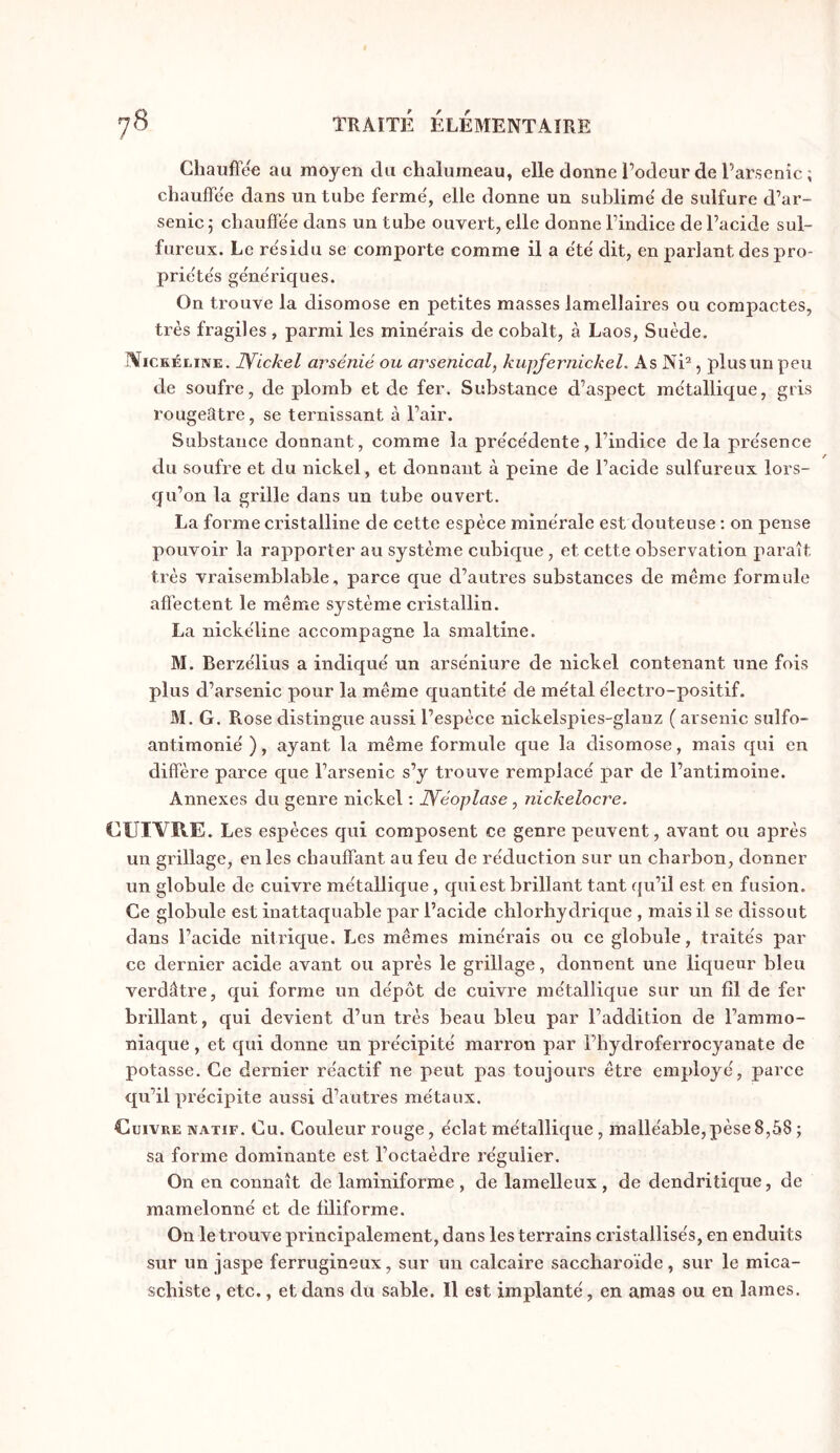 Chauffée au moyen du chalumeau, elle donne l’odeur de Parsenic ; chauffée dans un tube ferme', elle donne un sublime' de sulfure d’ar- senic ; chauffée dans un tube ouvert, elle donne l’indice de l’acide sul- fureux. Le résidu se comporte comme il a été dit, en pariant des pro- priétés génériques. On trouve la disomose en petites masses lamellaires ou compactes, très fragiles , parmi les minérais de cobalt, à Laos, Suède. îViCKÉiiiNE. Wickel arsénié ou arsenical, kupjernickel. As Ni^, plus un peu de soufre, de plomb et de fer. Substance d’aspect métallique, gris rougeâtre, se ternissant à l’air. Substance donnant, comme la précédente, l’indice delà présence du soufre et du nickel, et donnant à peine de l’acide sulfureux lors- qu’on la grille dans un tube ouvert. La forme cristalline de cette espèce minérale est douteuse : on pense pouvoir la rapporter au système cubique, et cette observation paraît très vraisemblable, parce que d’autres substances de même formule affectent le même système cristallin. La nickéline accompagne la smaltine. M. Berzélius a indiqué un arséniure de nickel contenant une fois plus d’arsenic pour la même quantité de métal électro-positif. M. G. Rose distingue aussi l’espèce nickelspies-glanz ( arsenic sulfo- antimonié ), ayant la même formule que la disomose, mais qui en diffère parce que l’arsenic s’y trouve remplacé par de l’antimoine. Annexes du genre nickel : Wéoplase, nickelocre. CUIVRE. Les espèces qui composent ce genre peuvent, avant ou après un grillage, en les chauffant au feu de réduction sur un charbon, donner un globule de cuivre métallique, qui est brillant tant qu’il est en fusion. Ce globule est inattaquable par l’acide chlorhydrique , mais il se dissout dans l’acide nitrique. Les mêmes minérais ou ce globule, traités par ce dernier acide avant ou après le grillage, donnent une liqueur bleu verdâtre, qui forme un dépôt de cuivre métallique sur un fil de fer brillant, qui devient d’un très beau bleu par l’addition de l’ammo- niaque , et qui donne un précipité marron par l’hydroferrocyanate de potasse. Ce dernier réactif ne peut pas toujours être employé, parce qu’il précipite aussi d’autres métaux. Cuivre natif. Cu. Couleur rouge, éclat métallique, malléable,pèse8,58 ; sa forme dominante est l’octaèdre régulier. On en connaît de laminiforme , de lamelleux, de dendritique, de mamelonné et de filiforme. On le trouve principalement, dans les terrains cristallisés, en enduits sur un jaspe ferrugineux, sur un calcaire saccharoïde, sur le mica- schiste , etc., et dans du sable. Il est implanté, en amas ou en lames.