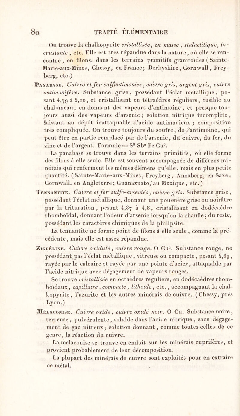 Oîi trouve la chalkopyrite cristallisée, en masse , stalactitique, in- crustante , etc. Elle est très répandue dans la nature, où elle se ren- contre , en fdons, dans les terrains primitifs granitoïdes ( Sainte- Marie-aux-Mines, Gliessj, en France j Derbyshire, Cornwall, Frey- berg, etc.) Panabase. Cuivre et fer sulfantimoniés, cuivre gris, argent gris, cuivre antimonifère. Substance grise ^ posse'dant l’e'clat me'tallique, pe- sant 4,79 ^ et cristallisant en te'traèdres re'guliers, fusible au chalumeau, en donnant des vapeurs d’antimoine, et presque tou- jours aussi des vapeurs d’arsenic; solution nitrique incomplète, laissant un de'pôt inattaquable d’acide antimonieux ; composition très compliquée. On trouve toujours du soufre, de j’antimoine, qui peut être en partie remplacé par de l’arsenic, du cuivre, du fer, du zinc et de l’argent. Formule = S^ Sb^ Fe Cu®. La panabase se trouve dans les terrains primitifs, où elle forme des filons à elle seule. Elle est souvent accompagnée de différens mi- nérais qui renferment les mêmes élémens qu’elle, mais en plus petite quantité. (Sainte-Marie-aux-Mines, Freybeig, Annaberg, en Saxe; Cornwall, en Angleterre; Guanaxuato,'au Mexique, etc.) Tennantite. Cuivre et fer sulfo-arsénié s, cuivre gris. Substance grise, possédant l’éclat métallique, donnant une poussière grise ou noirâtre par la trituration , pesant 4,87 à 4,8, cristallisant en dodécaèdre rhomboïdal, donnant l’odeur d’arsenic lorsqu’on la chaude ; du reste, possédant les caractères chimiques de la philipsite. La tennantite ne forme point de filons à elle seule , comme la pré- cédente , mais elle est assez répandue. ZiGüÉLiivE. Cuivre oxidulé, cuivre rouge, O Cu®. Substance rouge, ne possédant pas l’éclat métallique , vitreuse ou compacte, pesant 6,69, rayée par le calcaire et rayée par une pointe d’acier, attaquable par l’acide nitrique avec dégagement de vapeurs rouges. Se trouve cristallisée en octaèdres réguliers, en dodécaèdres rbom- boidaux , capillaire, compacte, litlioïde, etc., accompagnant la chal- kopyrite, l’azurite et les autres minérais de cuivre. (Chessy, près Lyon.) MéeAGONISE. Cuivre oxidé , cuivre oxidé noir, O Cu. Substance noire , terreuse, pulvérulente, soluble dans l’acide nitrique, sans dégage- ment de gaz nitreux; solution donnant, comme toutes celles de ce genre, la réaction du cuivre. La mélaconise se trouve en enduit sur les minérais cuprifères, et provient probablement de leur décomposition. La plupart des minérais de cuivre sont exploités pour en extraire ce métal.