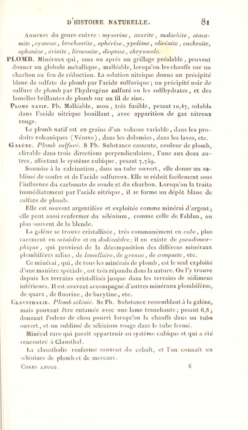 Annexes du genre cuivre : mysorine, nzurite, malachite, ataca- mite , cyanose, brocliantiie, aphérèse, ypolème, olwénite, euchroïte, aphanèse , crinite , liroconite, dioptase, chrysocole. PLOMB. Minéraux qui, sans ou après un grillage préalable, peuvent donner un globule métallique , malléable, lorsqu’on les chaufie sur un charbon au feu de réduction. La solution nitrique donne un précipité blanc de sulfate de plomb par l’acide sulfurique ; un précipité noir de sulfure de plomb par l’hydrogène sulfuré ou les sulfbydrates , et des lamelles brillantes de plomb sur un fil de zinc. Plomr natif. Pb. Malléable, mou, très fusible, pesant 10,47, solublo dans l’acide nitrique bouillant , avec apparition de gaz nitreux rouge. ïvC plomb natif est en grains d’un volume variable , dans les pro- duits volcaniques (Vésuve), dans les dolomies , dans les laves, etc. Galène. Plomb sulfuré. S Pb. Substance cassante, couleur de plomb^ clivable dans trois directions perpendiculaires, l’une aux deux au- tres, afi'ectant le système cubique, pesant 7,769. Soumise à la calcination, dans un tube ouvert, elle donne un su- blimé de soufre et de l’acide sulfureux. Elle se réduit facilement sous rinduence du carbonate de soude et du charbon. Lorsqu’on la traite immédiatement par l’acide nitrique, il se forme un dépôt blanc de sulfate de plond). Elle est souvent argentifère et exploitée comme minérai d’argent j elle peut aussi renfermer du sélénium, comme celle de Fahlim, ou plus souvent de la blende. La galène se trouve cristallisée, très communément en cube, plus rarement en octaèdre et en dodécaèdre ; il en existe de pseudomor- pliique , qui provient de la décomposition des différens minéraux plombifères salins , de lamellaire, de grenue , de compacte, etc. Ce minéiai, qui, de tous les minerais de ploml), est le seul exploité d’une manière spéciale, est très répandu dans la nature. On l’y trouve depuis les terrains cristallisés jusque dans les terrains de sédimens inférieurs. H est souvent accompagné d’autres minéraux plombifères, de quarz , de fluorine , de barytine, etc. Glaustualie. Plomb sélénié. Se Pb. Substance ressemblant à la galène, mais pouvant être entamée avec une lame tranchante 5 pesant G,8 ; donnant l’odeur de chou pourri lorsqu’on la chauffe dans un tube ouvert, et un sublimé de sélénium rouge dans le tube fermé. Minéral rare qui paraît appartenir au système cubique et qui a été rencontré à Glausthal. La clausthalie renferme souvent du cobalt, et l’on connaît un séléniure de plomb et de mercure. Coups anoug. 6