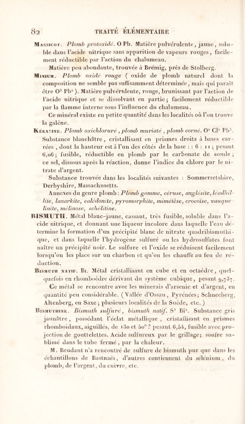Massicot. Plomb proLoxulé. OVh. Matière pulvérulente, jaiiiie, solu- ble dans Tacide nitrique sans apparition de vapeurs rouges , facile- ment réductible par Faction du chalumeau. Matière peu abondante, trouve'e à Brémig, près de Stolberg. M iiviUM. Plomb oxidé rouge ( oxide de plomb naturel dont la composition ne semble pas suffisamment détermine'e, mais qui paraît être Pb^ ). Matière pulve'rulente, rouge, brunissant par l’aetion de Facide nitrique et se dissolvant en partie ; facilement re'duclible par la flamme interne sous l’influence du chalumeau. Ce mine'ral existe en petite quantité dans les localités où Fon trouve la galène. W ÉRASiNE. Plomb oxichloruré , plomb muriaté , plomb corné. CF Pb^. Substance blanchâtre , cristallisant en prismes droits à bases car- rées , dont la hauteur est à Fun des côtés de la base : ; 6 ; 11 5 pesant 6,06; fusible, réductible en plomb par le carbonate de soude ^ ce sel, dissous après la réaction, donne l’indice du chlore par le ni- trate d’argent. Substance trouvée dans les localités suivantes : Sommersetshire, Derbyslîire, Massachusetts. Annexes du genre plomb ; Plomb gomme., céruscy anglésile, léadhil- lile, lanarkitCy calédonite, pyromorphitey mimétèse, crocoïse, vauque- Imite, mélinose, schélitine. BISMUTH. Métal blanc-jaune, cassant, très fusible, soluble dans Fa- cide nitrique, et donnant une liqueur incolore dans laquelle l’eau dé- termine la formation d’un précipité blanc de nitrate quadribismuthi- que, et dans laquelle l’hydrogène sulfuré ou les hydrosulfates font naître un précipité noir. Le sulfure et l’oxide se réduisent facilement lorsqu’on les place sur un charbon et qu’on les chauffe au feu de ré- duction. Bismuth natif. Bi. Métal cristallisant en cube et en octaèdre, quel- quefois en rhomboèdre dérivant du système cubique, pesant 9,737. Ce métal se rencontre avec les minerais d’arsenic et d’argent, en quantité peu considérable. (Yallée d’Ossau, Pyrénées; Schneeberg, Altenbcrg, en Saxe ; plusieurs localités de la Suède, etc. ) Bïsmuthine. Bismuth sulfuré, bismuth natif. BF. Substance gris jaunâtre, possédant l’éclat métallique , cristallisant en prismes rhomboïdaux, aiguillés, de i3o et ôo ? pesant 6,54, fusible avec pro- jection de gouttelettes. Acide sulfureux par le grillage; soufre su- blimé dans le tube fermé , par la chaleur. M. Beudant n’a rencontré de sulfure de bismuth pur que dans les échantillons de Bastnaës, d’autres contiennent du sélénium, du plomb, de l’argent, du cuivre, etc.