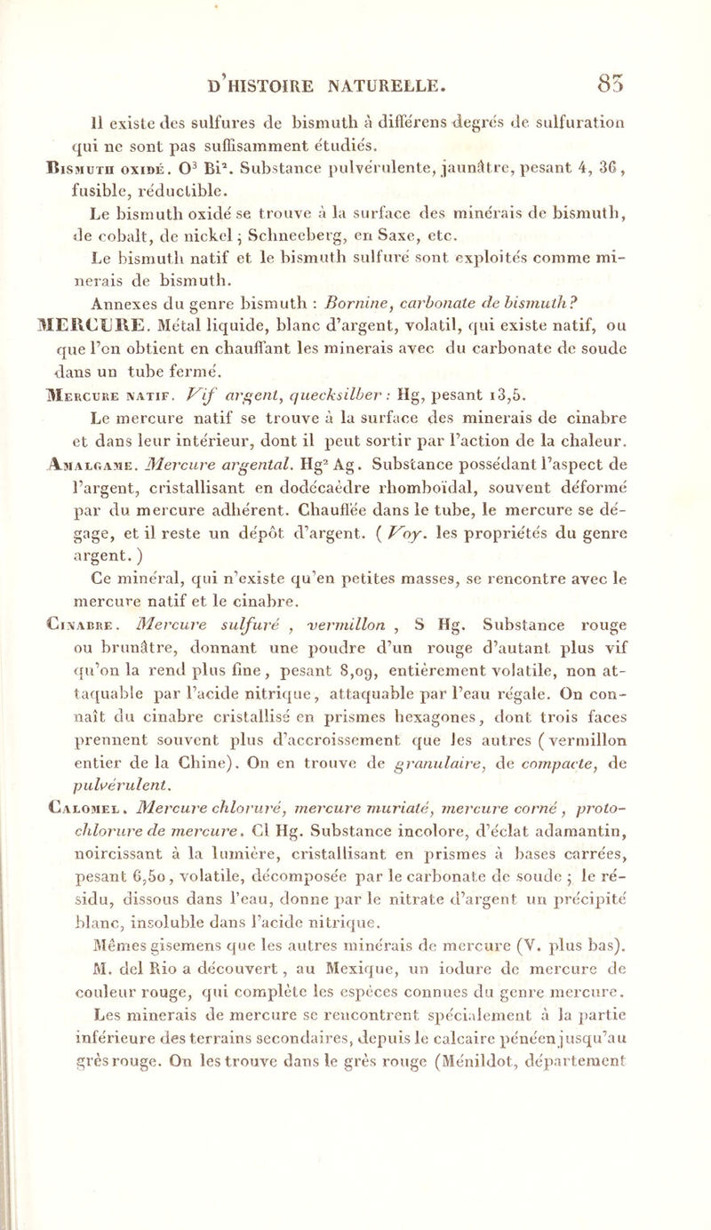 Il existe des sulfures de bismuth à diffërens degrës de. sulfuration qui ne sont pas suffisamment étudiés. Bismuth oxidé. Bi*. Substance pulvérulente, jaun^ltre, pesant 4, 36, fusible, réductible. Le bismuth oxide se trouve à la surface des minerais de bismuth, de cobalt, de nickel ^ Schneeberg, en Saxe, etc. Le bismuth natif et le bismuth sulfure sont exploite's comme mi- nerais de bismuth. Annexes du genre bismuth ; Bornine, carbonate de bismuth? 3IEIICU1\E. Métal liquide, blanc d’argent, volatil, qui existe natif, ou que l’on obtient en chauffant les minerais avec du carbonate de soude dans un tube ferme'. Mercure natif, f^if arf^ent^ cjuecksilber : Hg, pesant i3,5. Le mercure natif se trouve à la surface des minerais de cinabre et dans leur inte'rieur, dont il peut sortir par l’action de la chaleur. Amalgame. Mercure argentai. Hg“ Ag. Substance possédant l’aspect de l’argent, cristallisant en dodc'caèdre rhomboïdal, souvent de'formé par du mercure adhe'rent. Chauffée dans le tube, le mercure se de'- gage, et il reste un dépôt d’argent. ( P^oy. les propriétés du genre argent. ) Ce minéral, qui n’existe qu’en petites masses, se rencontre avec le mercure natif et le cinabre. Cinabre. Mercure sulfuré , 'vermillon , S Hg. Substance rouge ou brunâtre, donnant une poudre d’un rouge d’autant plus vif qu’on la rend plus fine, pesant 8,og, entièrement volatile, non at- taquable par l’acide nitrique, attaquable par l’eau régale. On con- naît du cinabre cristallisé en prismes hexagones, dont trois faces prennent souvent plus d’accroissement que les autres ( vermillon entier de la Chine). On en trouve de granulaire, de compacte, de pulvérulent. Calomel. Mercure chloruré, mercure mur iaté, mercure corné, proto- chlorure de mercure. Cl Hg. Substance incolore, d’éclat adamantin, noircissant à la lumière, cristallisant en prismes à bases carrées, pesant 6,5o, volatile, décomposée par le carbonate de soude 5 le ré- sidu, dissous dans l’eau, donne par le nitrate d’argent un précipité blanc, insoluble dans l’acide nitrique. Mêmes gisemens que les autres minérais de mercure (V. plus bas). M. del Rio a découvert, au Mexique, un iodure de mercure de couleur rouge, qui complète les espèces connues du genre mercure. Les minerais de mercure se rencontrent spécialement à la partie inférieure des terrains secondaires, depuis le calcaire pénéen jusqu’au grès rouge. On les trouve dans le grès rouge (Ménildot, département