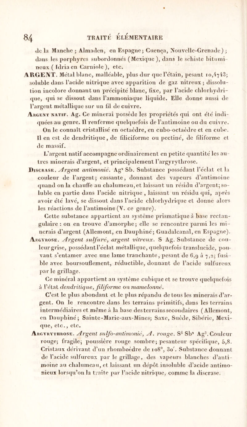 Je la Manclic ; AlmaJen, en Espagne; Cnença, Nouvclle-GrenaJe) ; dans les porphyres subordonne's (Mexique ), dans le schiste bitumi- neux ( Idria en Carniole), etc. ARGENT. Me'tal blanc, malléable, plus dur quel’etain, pesant io,4743; soluble dans l’acide nitrique avec apparition de gaz nitreux ; dissolu- tion incolore donnant un pre'cipite' blanc, fixe, par l’acide chlorhydri- que, qui se dissout dans l’ammoniaque liquide. Elle donne aussi de l’argent métallique sur un fil de cuivre. Argent natif. Ag. Ce minerai possède les propriéte's qui ont été indi- quées au genre. Il renferme quelquefois de l’antimoine ou du cuirreo On le connaît cristallisé en octaèdre, en cubo-octaèdre et en cube. Il en est de dendritique, de liliciforme ou pectine', de filiforme et de massif. L’argent natif accompagne ordinairement en petite cpiantité les au- tres minerais d’argent, et principalement l’argyrytbrose. Discrase. Argent antimonié. Ag^ Sb. Substance possédant l’éclat et la couleur de l’argent; cassante, donnant des vapeurs d’antimoine quand on la cliauffe au cbalumeau,et laissant un résidu d’argent; so- luble en partie dans l’acide nitrique , laissant un résidu cjui, après avoir été lavé, se dissout dans l’acide cblorhydrique et donne alors les réactions de l’antimoine (V. ce genre). Cette substance appartient au système prismatique à base rectan- gulaire : on en trouve d’amorphe; elle se rencontre parmi les mi- nerais d’argent (Allemont, en Dauphiné; Cuadalcanal, en Espagne). Argyrose. Argent sulfuré, argent vitreux. S Ag. Substance de cou- leurgrise, possédant l’éclat métallique, quelquefois translucide, pou- vant s’entamer avec une lame tranchante, pesant de 6,9 à 7,2; fusi- ble avec boursouflement, réductible, donnant de l’acide sulfureux par le grillage. Ce minéral appartient au système cubique et se trouve quelquefois à l’état dendritique, filifoj'nie ou mamelonné, C’est le plus abondant et le plus répandu de tous les minerais d’ar- gent. On le rencontre dans les terrains primitifs, dans les terrains intermédiaires et meme à la base des terrains secondaires (Allemont, en Daupbiné; Sainte-Marie-aux-Mines; Saxe, Suède, Sibérie, Mexi- c{ue, etc., etc. Argyrythrose. Argent sidfo-antimonié, A. rouge. S® Sb’ Ag^. Couleur rouge; fragile; poussière rouge sombre; pesanteur spécifique, 5,8. Cristaux dérivant d’un rhomboèdre de 108°, 3o'. Substance donnant de l’acide sulfureux par le grillage, des vapeurs blanches d’anti- moine au chalumeau, et laissant un dépôt insoluble d’acide antimo- nieux lorsqu’on la traite par l’acide nitrique, comme la discrase.