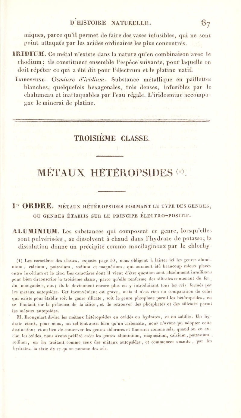 iniques, parce qu’il permet de faire des vases infusibles, qui ne sont point attaque's par les acides ordinaires les plus concentre's. lillDÏUM. Ce me'tal n’existe dans la nature qu’en combinaison avec le rhodium 5 ils constituent ensemble l’espèce suivante, pour laquelle on doit répéter ce qui a été dit pour l’électrum et le platine natif. ÎRiDosMiNE. Osmiure d’iridium. Substance métallique en paillettes blanches, quelquefois hexagonales, très denses, infusibles par le chalumeau et inattaquables par l’eau régale. L’iridosmine accompa- gne le minerai de platine. TROISIÈME CLASSE. MÉTAUX HÉTÉROPSIDES ( r OllDRE. MÉTAUX HÉTÉROPSIDES FORMAJNT LE TYPE DES GEJNRES, OU GENRES ÉTABLIS SUR LE PRINCIPE ÉLECTRO-POSITIF. ALUMINIUM. Les substances qui composent ce genre, loisqu’elles sont pulvérisées , se dissolvent à chaud dans l’hydrate de potasse^ la dissolution donne un précipité comme mucilagineux par le chlorhy (1) Les caractères des classes, exposés page 50, nous obligent à laisser ici les genres alumi- nuim , calcium , potassium , sodium et magnésium , qui auraient été beaucoup mieux placés entre le cérium et le zinc. Les caractères dont il vient d’êti’e question sont absolument insuflisans pour bien circonscrire la troisième classe , parce qu’elle renferme des silicates contenant du 1er ^ du manganèse, etc.; ils le deviennent encore plus en y introduisant tous les sels formés par les métaux autopsides. Cet inconvénient est grave , mais il n’est rien en comparaison de celui qui existe pour établir soit le genre silicate , soit le genre pbospbatc parmi les hétéropsides , en sc fondant sur la présence de la silice, et de retiouver des phosphates et des silicates parmi les métaux autopsides. M. Brongniart divise les métaux hétéropsides en oxidés ou hydrates, et en salifiés. Un hy drate étant, pour nous, un sel tout aussi bien qu’un carbonate , nous n’avons pu adopter celte ilistinclion ; et au lieu de conserver les genres chlorures et Iluorures comme sels, quand on en ex- clut les oxides, nous avons préféré créer les genres aluminium, magnésium, calcium , potassium , ■sodium, en les traitant comme ceux des métaux autopsides, et commencer ensuite , par les îiYdraies, la série de ce qu’on nomme des sels.