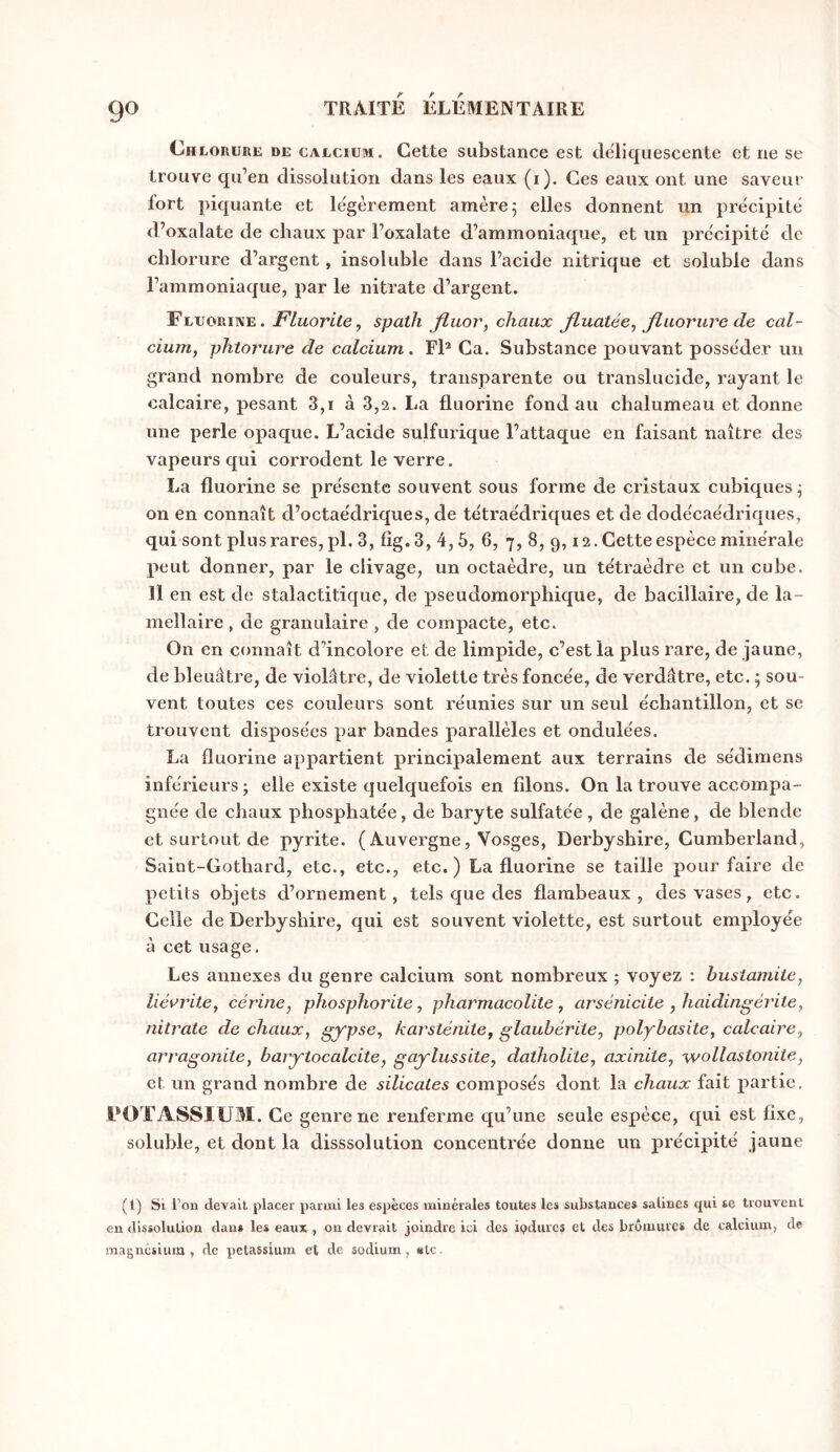 Ch LORURE DE CALCIUM. Cette substance est déliquescente et ne se trouve qu’en dissolution dans les eaux (i). Ces eaux ont une saveur fort piquante et légèrement amère 5 elles donnent un précipité d’oxalate de chaux par l’oxalate d’ammoniaque, et un précipité de chlorure d’argent, insoluble dans l’acide nitrique et soluble dans l’ammoniaque, par le nitrate d’argent. Fluorine.spath Jîuor, chaux fluatée^ fluorure de cal- ciujTi, phtorure de calcium. FE Ca. Substance pouvant posséder un grand nombre de couleurs, transparente ou translucide, rayant le calcaire, pesant 3,i à 3,2. La fluorine fondait chalumeau et donne une perle opaque. L’acide sulfurique l’attaque en faisant naître des vapeurs qui corrodent le verre. La fluorine se présente souvent sous forme de cristaux cubiques^ on en connaît d’octaédriques, de tétraédriques et de dodécaédriques, qui sont plus rares, pl. 3, Iîg.3, 4,5, 6, 7, 8, 9,12. Cette espèce minérale peut donner, par le clivage, un octaèdre, un tétraèdre et un cube. Il en est de stalactitique, de pseudomorphique, de bacillaire, de la- mellaire , de granulaire , de compacte, etc. On en connaît d’incolore et de limpide, c’est la plus rare, de jaune, de bleuâtre, de violâtre, de violette très foncée, de verdâtre, etc. 5 sou- vent toutes ces couleurs sont réunies sur un seul échantillon, et se trouvent disposées par bandes parallèles et ondulées. La fluorine appartient principalement aux terrains de sédimens inférieurs ; elle existe quelquefois en filons. On la trouve accompa- gnée de cliaux phosphatée, de baryte sulfatée, de galène, de blende et surtout de pyrite. ( Auvergne, Vosges, Derbyshire, Cumberland, Saiot-Gothard, etc., etc., etc.) La fluorine se taille pour faire de petits objets d’ornement, tels que des flambeaux, des vases, etc. Celle de Derbyshire, qui est souvent violette, est surtout employée à cet usage. Les annexes du genre calcium sont nombreux ; voyez : bustamite, névrite, cérine, phosphorite, pharmacolite, arsénicite , haidingérite, nitrate de chaux, gypse, karsténite, glaubérite, polybasite, calcaire, arragonite, barytocalcite, gaylussite, datholite, axinite, wollastonite, et un grand nombre de silicates composés dont la chaux fait partie. FOTASSIÜM. Ce genre ne renferme qu’une seule espèce, qui est fixe, soluble, et dont la disssolution concentrée donne un précipité jaune (1) St l’on devait placer parmi les espèces minérales toutes les substances salines qui se trouvent en dissolution dan* les eaux , on devrait joindre ici des ipdurcs et des bromures de calcium, de magnésium, de petassium et de sodium, «le