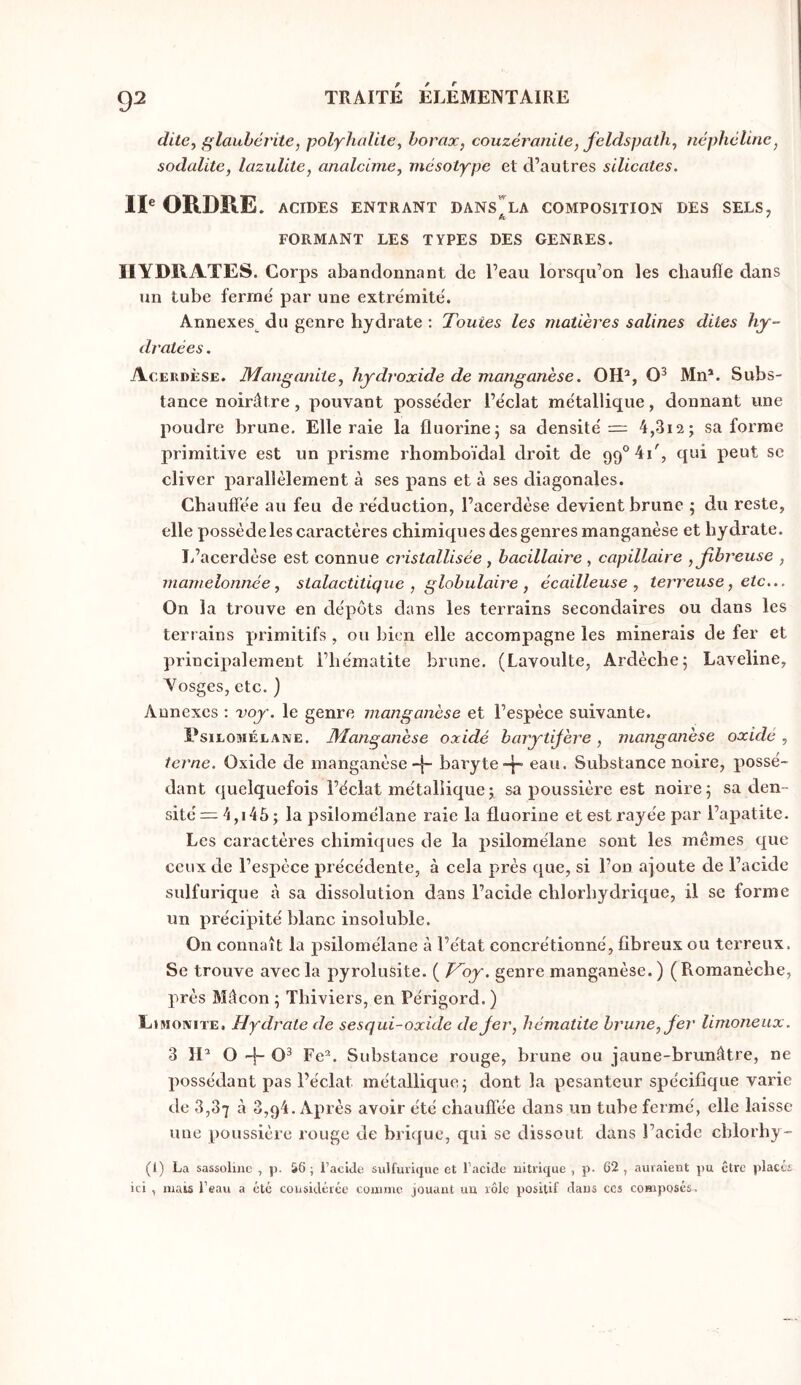 dite^ glauhcrite, polyhalite, borax, couzéranile, feldspath, néphéline, sodalite, lazuUte, analdme, niésotype et d’autres silicates, IP ORDRE. ACIDES ENTRANT DANS^'la COMPOSITION DES SELS, FORMANT LES TYPES DES GENRES. HYDRATES. Corps abandonnant de l’eau lorsqu’on les cliaufle dans un tube ferme' par une extrémité. Annexes^ du genre hydrate ; Toutes les matières salines dites hy- dratées . Acerdèse. Manganite, hydroxide de manganèse. OH^, Mn*. Subs- tance noirâtre, pouvant posséder l’éclat métallique, donnant une poudre brune. Elle raie la fluorine5 sa densité = 4,3i2j sa forme primitive est un prisme rhomboïdal droit de 99° 4i', qui peut se cliver parallèlement à ses pans et à ses diagonales. Chaufîée au feu de réduction, l’acerdèse devient brune ; du reste, elle possède les caractères chimiques des genres manganèse et hydrate. L’acerdèse est connue cristallisée, bacillaire , capillaire , fibreuse , mamelonnée, stalactitique , globulaire , écailleuse, terreuse, etc... On la trouve en dépôts dans les terrains secondaires ou dans les terrains primitifs , ou bien elle accompagne les minerais de fer et princii^alement l’hématite brune. (Lavoulte, Ardèche; Laveline, Yosges, etc. } Annexes : voy. le genre manganèse et l’espèce suivante. Dsiloméeane. Manganèse oxidé barytifère, manganèse oxidé, terne. Oxide de manganèsebaryteeau. Substance noire, possé- dant quelquefois l’éclat métalliquej sa poussière est noire; sa den- sité =4,146; la psilomélane raie la fluorine et est rayée par l’apatite. Les caractères chimiques de la psilomélane sont les mêmes que ceux de l’espèce précédente, à cela près que, si l’on ajoute de l’acide sulfurique à sa dissolution dans l’acide chlorhydrique, il se forme un précijiité blanc insoluble. On connaît la psilomélane à l’état concrétionné, fibreux ou terreux. Se trouve avec la pyrolusite. ( T^oy. genre manganèse.) (Romanèche, près Mâcon ; Thiviers, en Périgord. ) LtMoiviTE. Hydrate de sesqui-oxide de fer, hématite brune, fer limoneux. 3 IP O -f- O^ Fe^. Substance rouge, brune ou jaune-brunâtre, ne possédant pas l’éclat métallique; dont la pesanteur spécifique varie de 3,37 à 3,94. Après avoir été chauffée dans un tube fermé, elle laisse une poussière rouge de brhjue, qui se dissout dans l’acide cblorhy- (1) La sassoliiic , p. &6 ; l’acide sulfurique et l’acide uitrique , p- 62 , auraient pu être placés ici , mais l’eau a été considérée comme jouant un rôle positif daus ces composés.