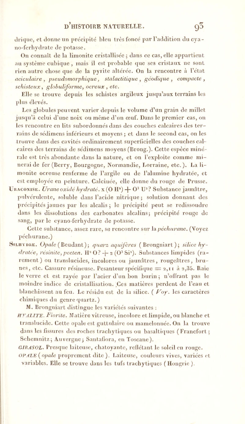 Urique, et donne un précipité bleu très foncé par l’addition du cya- no-ferbydrate de potasse. On connaît de la limonite cristallisée 5 dans ce cas, elle appartient au système cubique , mais il est probable que ses cristaux ne sont rien autre chose que de la pyrite altérée. On la rencontre à l’état acicidait'e , pseudomorphique, stalactilique , géodique , compacte , schisteux ^ glohuliforme, ocreux , etc. Elle se trouve depuis les schistes argileux jusqu’aux terrains les plus élevés. Les globules peuvent varier depuis le volume d’un grain de millet jusqu’à celui d’une noix ou même d’un œuf. Dans le premier cas, on les rencontre en lits subordonnés dans des couches calcaires des ter- rains de sédimens inférieurs et moyens ; et dans le second cas, on les trouve dans des cavités ordinairement superficielles des couches cal- caires des terrains de sédimens moyens (Brong.). Cette espèce miné- rale est très abondante dans la nature, et on l’exploite comme mi- nerai de fer (Berry, Bourgogne, Normandie, Lorraine, etc.). La li- monite ocreuse renferme de l’argile ou de l’alumine hydratée, et est employée en peinture. Calcinée, elle donne du rouge de Prusse. L racoxise. Urane oxidé hydraté, x (O H*) -j- U^ ? Substance jaunâtre, pulvérulente, soluble dans l’acide nitrique; solution donnant des précipités jaunes par les alcalis; le précipité peut se redissoudre dans les dissolutions des carbonates alcalins; précipité rouge de sang, par le cyano-ferbydrate de potasse. Cette substance, assez rare, se rencontre sur la péchurane, (Voyez pécb urane.) SiLnvDRE. Opa/e (Beudant); quarz aquifères ( Brongniart ); silice hy- dratée, résinite, pecten. H* O? 2 (O^ SU). Substances limpides (ra- rement) ou translucides, incolores ou jaunâtres, rougeâtres, bru- nes, etc. Cassure résineuse. Pesanteur spécifique = 2,11 à 2,35. Raie le verre et est rayée par l’acier d’un bon burin ; n’offrant pas le moindre indice de cristallisation. ,Ces matières perdent de l’eau et blanchissent au feu. Le résidu est de la silice. ( f^oy, les caractères chimiques du genre quartz. ) M. Brongniart distingue les variétés suivantes ; HYALITE. Fiorite. Matière vitreuse, incolore et limpide, ou blanche et translucide. Cette opale est guttulairc ou mamelonnée. On la trouve dans les fissures des roches trachytiques ou basaltiques (Francfort ; Schemnitz; Auvergne; Santafiora, en Toscane). GIBASOL. Presque laiteuse, chatoyante, reflétant le soleil en rouge. OPALE ( opale proprement dite ). Laiteuse, couleurs vives, variées et variables. Elle se trouve dans les tufs trachytiques ( Hongrie ).