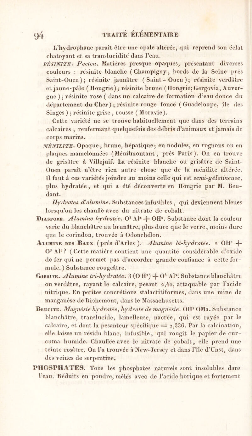 4.)4 TRAITÉ ÉIÆMENTAIRE L’hydrophane paraît être une opale altérée, qui reprend son éclat chatoyant et sa translucidité dans l’eau. BÉSINÎTE- Pecten. Matières presque opaques, présentant diverses couleurs : résinite blanche (Champigny, bords de la Seine près Saint-Ouen)j résinite jaunâtre ( Saint - Ouen ) 5 résinite verdâtre et jaune-pâle ( Hongrie); résinite brune ( Hongrie; Gergovia, Auver- gne ) ; résinite rose ( dans un calcaire de formation d’eau douce du département du Cher) ; résinite rouge foncé ( Guadeloupe, île des Singes ) ; résinite grise , rousse ( Moravie). Cette variété ne se trouve habituellement que dans des terrains calcaires , renfermant quelquefois des débris d’animaux et jamais de corps marins. BIÉNILITE- Opaque, brune, hépatique; en nodules, en rognons ou en plaques mamelonnées (Ménilmontant, près Paris). On en trouve de grisâtre à Yillejuif. La résinite blanche ou grisâtre de Saint- Ouen paraît n’être rien autre chose que de la ménilite altérée. Il faut à ces variétés joindre au moins celle qui est semi-gélatineuse, plus hydratée, et qui a été découverte en Hongrie par M. Beu- dant. Hydrates d’alumine. Substances infusibles , qui deviennent bleues lorsqu’on les chauffe avec du nitrate de cobalt. Diaspore. Alumine hydratée. O^ Al* OH*. Substance dont la couleur varie du blanchâtre au brunâtre, plus dure que le verre, moins dure que le corindon, trouvée à Odonchélon. Alumine des Baux (près d’Arles ). Alumine bi-hydratée. 2 OH* -|- O^ Al*? ( Cette matière contient une cjuantité considérable d’oxide de fer qui ne permet pas d’accorder grande confiance à cette for- mule.) Substance rougeâtre. Gibsite. Alumine tri-hydratée. 3 (O H*) '|“0^ Al*. Substance blanchâtre ou verdâtre, rayant le calcaire, pesant 2,4o, attaquable par l’acide nitrique. En petites concrétions stalactitiformes, dans une mine de manganèse de Richemont, dans le Massachusetts. lÎRUciTE. Magnésie hydratée, hydrate de magnésie. OH* OMa. Substance blanchâtre, translucide, lamelleuse, nacrée, qui est rayée par le calcaire, et dont la pesanteur spécifique — 2,336. Par la calcination, elle laisse un résidu blanc, infusible, qui rougit le papier de cur- cuma humide. Chaufïée avec le nitrate de cobalt, elle prend une teinte rosâtre. On l’a trouvée à New-Jersey et dans l’île d’Ünst, dans des veines de serpentine. PHOSPHATES. Tous les phosphates naturels sont insolubles dans l’eau. Réduits en poudre, mêlés avec de l’acide borique et fortement