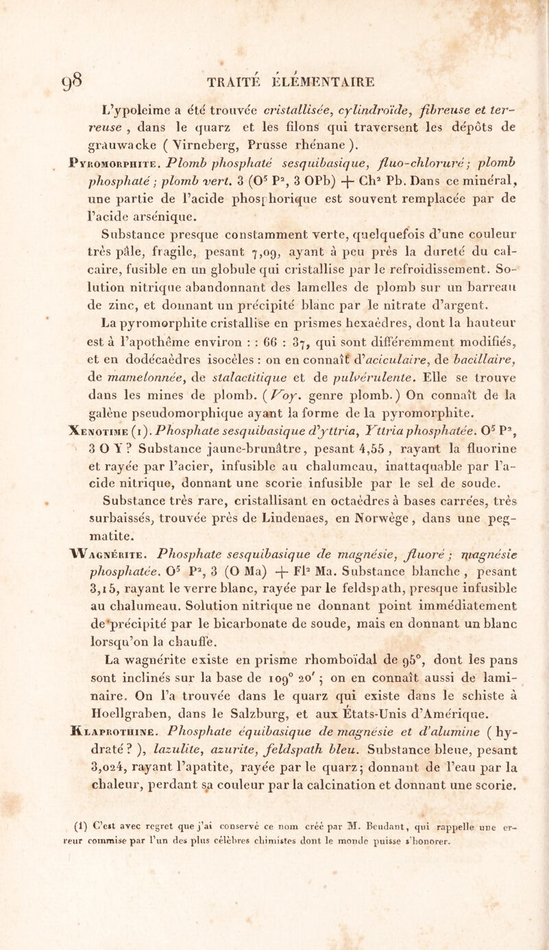 L’ypoleime a éte^ trouvée cristallisée, cylindroicle, fibreuse et ter- reuse , dans le quarz et les filons qui traversent les dépôts de grauwacke ( Yirneberg, Prusse rhénane). Pyi lOMORPniTE. Plomb phosphaté sesquibasique, fiuo-chloruré ; plomb phosphaté ; plomb 'vert, 3 (O® P^, 3 OPb) Gk® Pb. Dans ce minéral, une partie de l’acide phos[ borique est souvent remplacée par de l’acide arsénique. Substance presque constamment verte, quelquefois d’une couleur très pâle, fragile, pesant 7,0g, ayant à peu près la dureté du cal- caire, fusible en un globule qui cristallise par le refroidissement. So- lution nitrique abandonnant des lamelles de plomb sur un barreau de zinc, et donnant un précipité blanc par le nitrate d’argent. La pyromorphite cristallise en prismes hexaèdres, dont la hauteur est à l’apothème environ : ; G6 : 37, qui sont différemment modifiés, et en dodécaèdres isocèles : on en connaît di aciculaire, de bacillaire, de mamelonnée, de stalactitique et de pulvérulente. Elle se trouve dans les mines de plomb. (^V^oy. genre plomb.) On connaît de la galène pseudomorphique ayant la forme de la pyromorphite. Xeivotime (i). Phosphate sesquibasique d'’yttria, Yttria phosphatée. P®, ' 3 O Y ? Substance jaune-brunâtre, pesant 4,65 , rayant la fluorine et rayée par l’acier, infusible au chalumeau, inattaquable par l’a- cide nitrique, donnant une scorie infusible par le sel de soude. Substance très rare, cristallisant en octaèdres à bases carrées, très surbaissés, trouvée près de Lindenaes, en Norwège, dans une peg- matite. Wagxérite. Phosphate sesquibasique de magnésie, fluoré -, pmgnésie phosphatée. P^, 3 (O Ma) -f- Fh Ma. Substance blanche , pesant 3,15, rayant le verre blanc, rayée par le feldspath, presque iofusible au chalumeau. Solution nitrique ne donnant point immédiatement de’précipité par le bicarbonate de soude, mais en donnant un blanc lorsqu’on la chauffe. La Avagnérite existe en prisme rhomboïdal de g5°, dont les pans sont inclinés sur la base de 109° 20' • on en connaît aussi de lami- naire. On l’a trouvée dans le quarz qui existe dans le schiste à Hoellgraben, dans le Salzburg, et aux États-Unis d’Amérique. K EAPROTHiiVË. Phosphate équibasique de magnésie et d’alumine ( hy- draté ? ), lazulite, azurite, feldspath bleu. Substance bleue, pesant 3,024, rayant l’apatite, rayée par le quarz; donnant de l’eau par la chaleur, perdant s^a couleur par la calcination et donnant une scorie. (1) C’c»t avec regret que j’ai conservé ce nom créé par M. Beudant, qui rappelle reur commise par l’un des plus célcl're.s cliimistes dont le monde puisse s’honorer. une er-