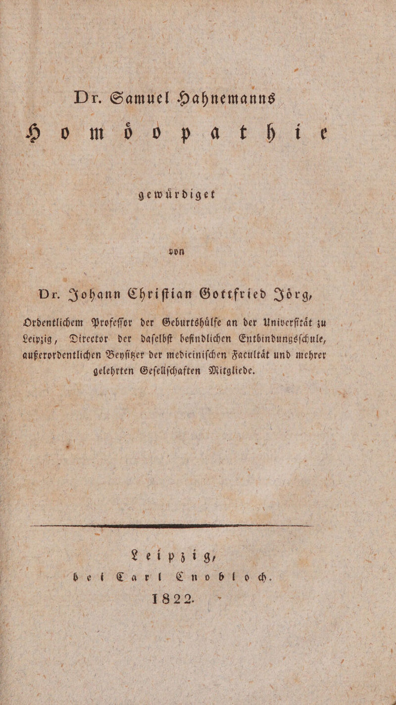 v4 Dr. Samuel Hahnemanns m e d et d gewuͤrdiget von 1 Dr. Johann Chriſtian Gottfried Joͤrg, Ordentlichem Profeſſor der Geburtshuͤlfe an der Univerſitaͤt zu Leipzig, Direetor der daſelbſt befindlichen Entbindungsſchule, außerordentlichen Beyſitzer der medieiniſchen Faeultaͤt und mehrer gelehrten Geſellſchaften Mitgliede. ö 1 * ei i | ! lnnee. 1822.