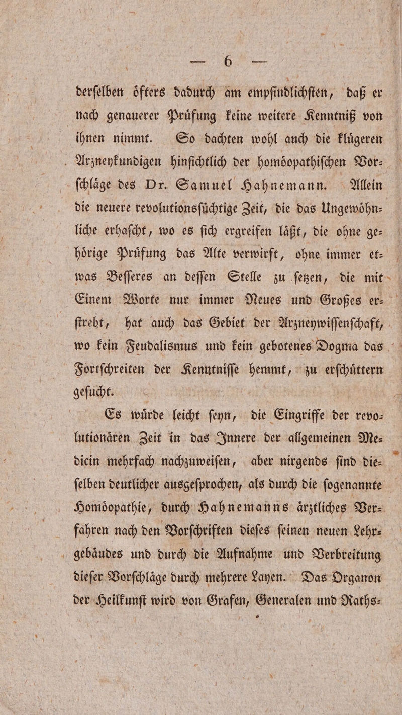 nach genauerer Pruͤfung keine weitere Kenntniß von ihnen nimmt. So dachten wohl auch die kluͤgeren ſchlaͤge des Dr. Samuel Hahnemann. Allein die neuere revolutionsſuͤchtige Zeit, die das Ungewoͤhn⸗ liche erhaſcht, wo es ſich ergreifen laͤßt, die ohne ge— was Beſſeres an deſſen Stelle zu ſetzen, die mit 4 Fortſchreiten der Kenntniſſe hemmt, zu erſchuͤttern geſucht. | | Es würde leicht ſeyn, die Eingriffe der revo- lutionaͤren Zeit in das Innere der allgemeinen Me⸗ fahren nach den Vorſchriften dieſes ſeinen neuen Lehr⸗ gebaͤudes und durch die Aufnahme und Verbreitung dieſer Vorſchlaͤge durch mehrere Layen. Das Organon der Heilkunſt wird von Grafen, Generalen und Raths⸗ .