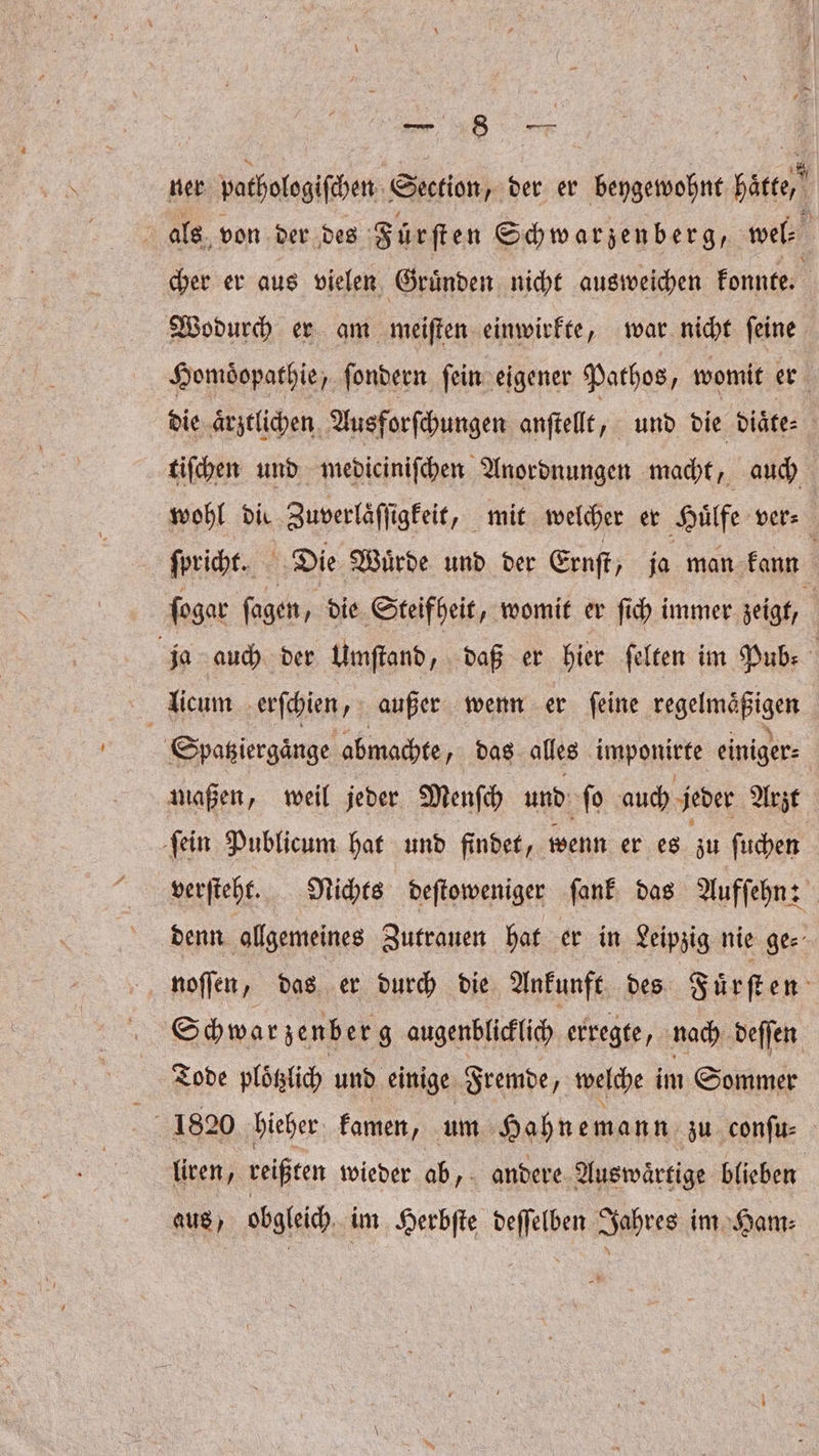 18 — ner pothologiſchen Sion, der er beygewohnt hätte £ als. von der des Fürſten Schwarzenberg, wel⸗ 5 cher er aus vielen Gruͤnden nicht ausweichen konnte. Wodurch er am meiſten einwirkte, war nicht ſeine Homöopathie, ſondern fein eigener Pathos, womit er die aͤrztlichen Ausforſchungen anſtellt, und die diaͤte⸗ tiſchen und mediciniſchen Anordnungen macht, auch wohl die Zuverlaͤſſigkeit, mit welcher er Huͤlfe vers ſpricht. Die Wuͤrde und der Ernſt, ja man kann | ſogar ſagen . die Steifheit, womit er ſich immer zeigt, ja auch der Umſtand, daß er hier ſelten im Pub: licum erſchien, außer wenn er ſeine regelmäßigen | Spatziergaͤnge abmachte das alles imponirte einiger⸗ maßen, weil jeder Menſch und ſo auch jeder Arzt ſein Publicum hat und findet, wenn er es zu ſuchen verſteht. Nichts deſtoweniger ſank das Aufſehn: denn allgemeines Zutrauen hat er in Leipzig nie ge⸗ noſſen, das er durch die Ankunft des Fuͤrſten Schwar zenb er g augenblicklich erregte, nach deſſen Tode ploͤtzlich und einige Fremde, welche im Sommer a 1820 hieher kamen, um Hahnemann zu conſu⸗ liren, reißten wieder ab, andere Auswaͤrtige blieben aus, obgleich im Herbſte deſſelben Jahres im Ham⸗