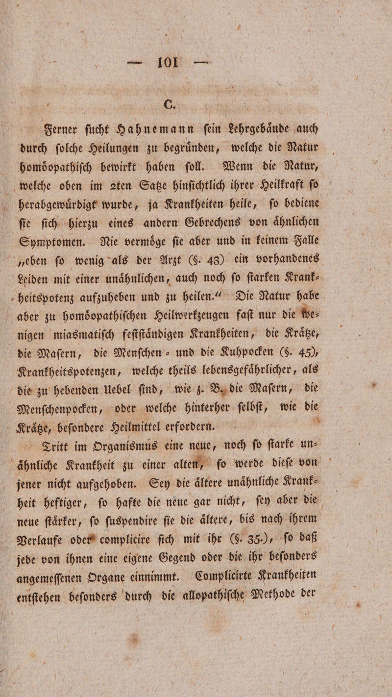 Ferner ſucht e Hehnewann fein kähtgebaude auch durch ſolche Heilungen zu begruͤnden, welche die Natur . phomoͤopathiſch bewirkt haben ſoll. Wenn die Natur, welche oben im 2ten Satze hinſichtlich ihrer Heilkraft ſo herabgewuͤrdigt wurde, ja Krankheiten heile, ſo bediene ſie ſich hierzu eines andern Gebrechens von aͤhnlichen Symptomen. Nie vermoͤge ſie aber und in keinem Falle eben fo wenig als der Arzt (S. 48) ein vorhandenes Leiden mit einer unaͤhnlichen, auch noch fo ſtarken Krank⸗ fheitspotenz aufzuheben und zu heilen.“ Die Natur habe aber zu homoͤopathiſchen Heilwerkzeugen faſt nur die we⸗ nigen miasmatiſch feſtſtaͤndigen Krankheiten, die Kraͤtze, die Maſern, die Menſchen- und die Kuhpocken (§. 45), Krankheitspotenzen, welche theils lebensgefaͤhrlicher, als die zu hebenden Uebel find, wie z. B. die Maſern, die Menſchenpocken, oder welche hinterher ſelbſt, wie die Kraͤtze, beſondere Heilmittel erfordern. | ” Tritt im Organismus eine neue, noch ſo ſtarke une ähnliche Krankheit zu einer alter „ſo werde dieſe von jener nicht aufgehoben. Sey die aͤltere unaͤhnliche Krank⸗ heit heftiger, ſo hafte die neue gar nicht, ſey aber die neue ſtaͤrker, ſo ſuspendire ſie die aͤltere, bis nach ihrem Verlaufe oder complicire ſich mit ihr (S. 35), fo daß jede von ihnen eine eigene Gegend oder die ihr beſonders angemeſſenen Organe einnimmt. Complicirte Krankheiten entſtehen beſonders N die alspatßiſche Methode der