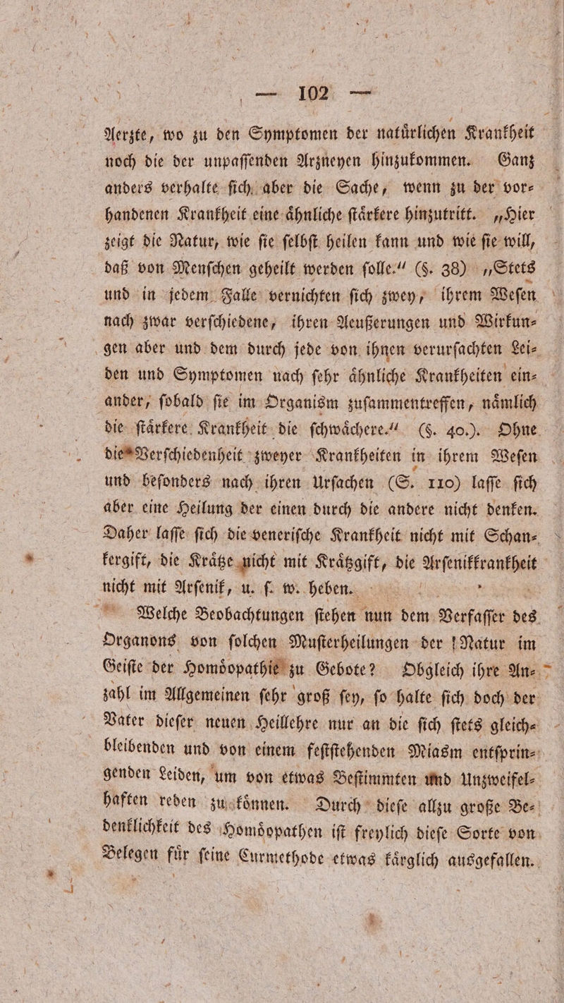 Aerzte „wo zu den Symptomen der natürlichen Krankheit noch die der unpaſſenden Arzneyen hinzukommen. Ganz anders verhalte ſich aber die Sache, wenn zu der vor⸗ handenen Krankheit eine aͤhnliche ſtaͤrkere hinzutritt. „Hier zeigt die Natur, wie ſie ſelbſt heilen kann und wie ſie will, daß von Menſchen geheilt werden ſolle.“ (S. 38) Stets und in jedem Falle vernichten ſich zwey, ihrem Weſen nach zwar verſchiedene, ihren Aeußerungen und Wirkun⸗ gen aber und dem durch jede von ihnen verurſachten Lei, den und Symptomen nach ſehr aͤhnliche Krankheiten ein⸗ ander; fobald fie im Organism zuſammentreffen, nämlich die ſtaͤrkere Krankheit die ſchwaͤchere.“ (§. 40.). Ohne die Verſchiedenheit zweyer Krankheiten in ihrem Weſen und beſonders nach ihren urſachen (S. 110) laſſe ſich aber eine Heilung der einen durch die andere nicht denken. Daher laſſe ſich die veneriſche Krankheit nicht mit Schan⸗ kergift, die Kraͤtze nicht mit Kraͤtzgift, die eee nicht mit Arſenik, u. ſ. w. heben. n | Welche Beobachtungen ſtehen nun dem Verfaſſer des Organons von ſolchen Muſterheilungen der Natur im Geiſte der Homoͤopathie zu Gebote? Obgleich ihre An⸗ zahl im Allgemeinen ſehr groß ſey, ſo halte ſich doch der Vater dieſer neuen Heillehre nur an die ſich ſtets gleich⸗ bleibenden und von einem feſtſtehenden Miasm entſprin⸗ genden Leiden, um von etwas Beſtimmten und Unzweifel⸗ haften reden zug koͤnnen. Durch dieſe allzu große Be⸗ denklichkeit des Homoͤopathen iſt freylich dieſe Sorte von Belegen fuͤr ſeine Curmethode etwas kaͤrglich ausgefallen. 5.