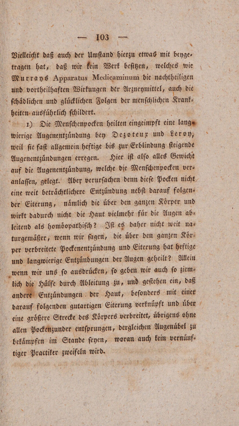 — 1035 8 * Vieleicht daß auch der Unſtand 1 etwas mit beyge⸗ tragen hat, daß wir kein Werk beſitzen, welches wie 5 Murrays Apparatus Medicaminuni die nachtheiligen . ſchaͤdlichen und glücklichen Folgen der een Kranf- ae ausfuͤhrlich ſchildert. | 1) Die Menſchenpocken heilten eingeimpft eine 5 wierige Augenentzuͤndung bey Dezoteux und Leroy, weil ſie faſt allgemein heftige bis zur Erblindung ſteigende Augenentzuͤndungen erregen. Hier iſt alſo alles Gewicht anlaſſen, gelegt. Aber verurſachen denn dieſe Pocken nicht eine weit betraͤchtlichere Entzuͤndung nebſt darauf folgen⸗ der Eiterung, naͤmlich die uͤber den ganzen Koͤrper und wirkt dadurch nicht die Haut vielmehr fuͤr die Augen ab⸗ leitend als homoͤopathiſch? Iſt es daher nicht weit na⸗ turgemaͤßer, wenn wir fagen, die über den ganzen Koͤr⸗ per verbreitete Pockenentzuͤndung und Eiterung hat heftige wenn wir uns ſo ausdrucken, fo geben wir auch fo ziem⸗ lich die Huͤlfe durch Ableitung zu, und geſtehen ein, daß ander Entzuͤndungen der Haut, beſonders mit einer darauf folgenden gutartigen Eiterung verknüpft und uͤber eine groͤßere Strecke des Koͤrpers verbreitet, uͤbrigens ohne allen Pockenzunder entſprungen, dergleichen Augenuͤbel zu bekaͤmpfen im Stande ſeyen, woran auch kein vernuͤnf⸗