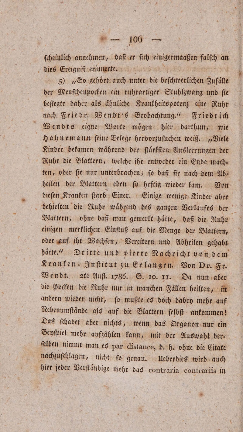 dies Ereigniß erinnerte. 5) „So gehoͤrt auch unter die beschwerlichen Zufale der Menſchenpocken ein ruhrartiger Stuhlzwang und ſie beſtegte daher als aͤhnliche Krankheitspotenz eine Ruhr nach Friedr. Wendt's Beobachtung.“ Friedrich Wendts eigne Worte moͤgen hier darthun, wie Hahnemann ſeine Belege hervorzuſuchen weiß. „Viele Kinder bekamen waͤhrend der ſtaͤrkſten Ausleerungen der Ruhr die Blattern, welche ihr entweder ein Ende mach⸗ ten, oder ſte nur unterbrachen; ſo daß ſie nach dem Ab⸗ dieſen Kranken ſtarb Einer. Einige wenige Kinder aber einigen merklichen Einfluß auf die Menge der Blattern, Kranken ⸗Inſtitut zu Erlangen. Von Dr. Fr. andern wieder nicht, ſo mußte es doch dabey mehr auf Nebenumſtaͤnde als auf die Blattern ſelbſt ankommen! Das ſchadet aber nichts, wenn das Organon nur ein Beyſpiel mehr aufzaͤhlen kann, mit der Auswahl der⸗ ſelben nimmt man es par distance, d. h. ohne die Citate nachzuſchlagen, nicht ſo genau. Ueberdies wird auch hier jeder Verſtaͤndige mehr das e contrarüs in