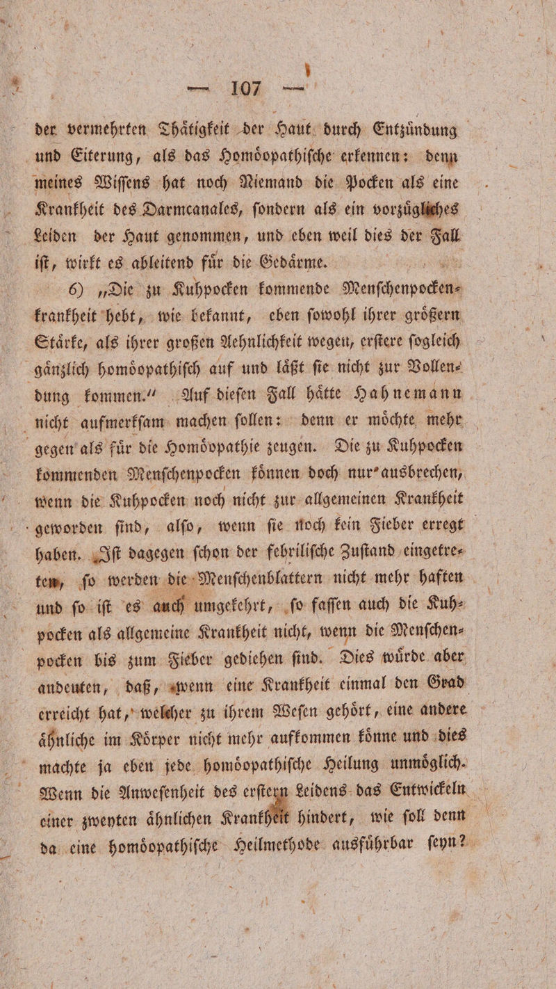 1 der vermehrten Thaͤtigkeit der en durch Entzündung und Eiterung, als das Homdopathiſche erkennen: denn meines Wiſſens hat noch Niemand die Pocken als eine Krankheit des Darmcanales, ſondern als ein vorzuͤgliches Leiden der Haut genommen, und eben weil dies der ng iſt, wirkt es ableitend für die Gedaͤrme. . 6) „Die zu Kuhpocken kommende Menſcherpocken⸗ dung kommen.“ Auf dieſen Fall hätte Hahnemann kommenden Menſchenpocken koͤnnen doch nur“ ausbrechen, haben. Iſt dagegen ſchon der febriliſche Zuſtand eingetre⸗ und fo iſt es auch umgekehrt, ſo faſſen auch die Kuh⸗ andeuten, daß, wenn eine Krankheit einmal den Grad erreicht hat, welcher zu ihrem Weſen gehoͤrt, eine andere ähnliche im Körper nicht mehr aufkommen koͤnne und dies Wenn die Anweſenheit des erſtezn Leidens das Entwickeln einer zweyten ähnlichen Krankheit hindert, wie ſoll denn