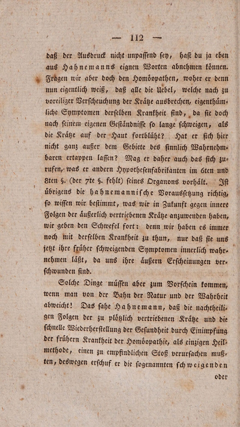 daß der Ausdruck nicht unpaſſend ſey, haſt du ja eben aus Hahnemanns eignen Worten abnehmen koͤnnen. Fragen wir aber doch den Homdbopathen, woher er denn nun eigentlich weiß, daß alle die uebel, welche nach zu voreiliger Verſcheuchung der Kraͤtze ausbrechen, eigenthuͤm⸗ liche Symptomen derſelben Krankheit ſind, da ſie doch nach ſeinem eigenen Geſtaͤndniſſe ſo lange ſchweigen, als die Kraͤtze auf der Haut fortbluͤht? Hat er ſich hier nicht ganz außer dem Gebiete des ſinnlich Wahrnehm⸗ baren ertappen laſſen? Mag er daher auch das ſich zu⸗ rufen, was er andern Hypotheſenfabrikanten im öten und sten §. (der 7te 8. fehlt) feines Organons vorhaͤlt. Iſt | übrigens die hahnemanniſche Vorausſetzung richtig, ſo wiſſen wir beſtimmt, was wir in Zukunft gegen innere Folgen der aͤußerlich vertriebenen Kraͤtze anzuwenden haben, wir geben den Schwefel fort: denn wir haben es immer noch mit derſelben Krankheit zu thun, nur daß ſie uns jetzt ihre fruͤher ſchweigenden Symptomen innerlich wahr⸗ f nehmen laͤßt, da uns ihre aͤußern bun ver⸗ ſchwunden ſind. | Solche Dinge muͤſſen aber zum nn gende wenn man von der Bahn der Natur und der Wahrheit abweicht! Das ſahe Hahnemann, daß die nachtheili⸗ gen Folgen der zu plotzlich vertriebenen Kraͤtze und die ſchnelle Wiederherſtellung der Geſundheit durch Einimpfung der fruͤhern Krankheit der Homoͤopathie, als einzigen Heil: methode, einen zu empfindlichen Stoß verurſachen muß⸗ 0 ten, deswegen erſchuf er die fogenannten ſchweigenden N oder