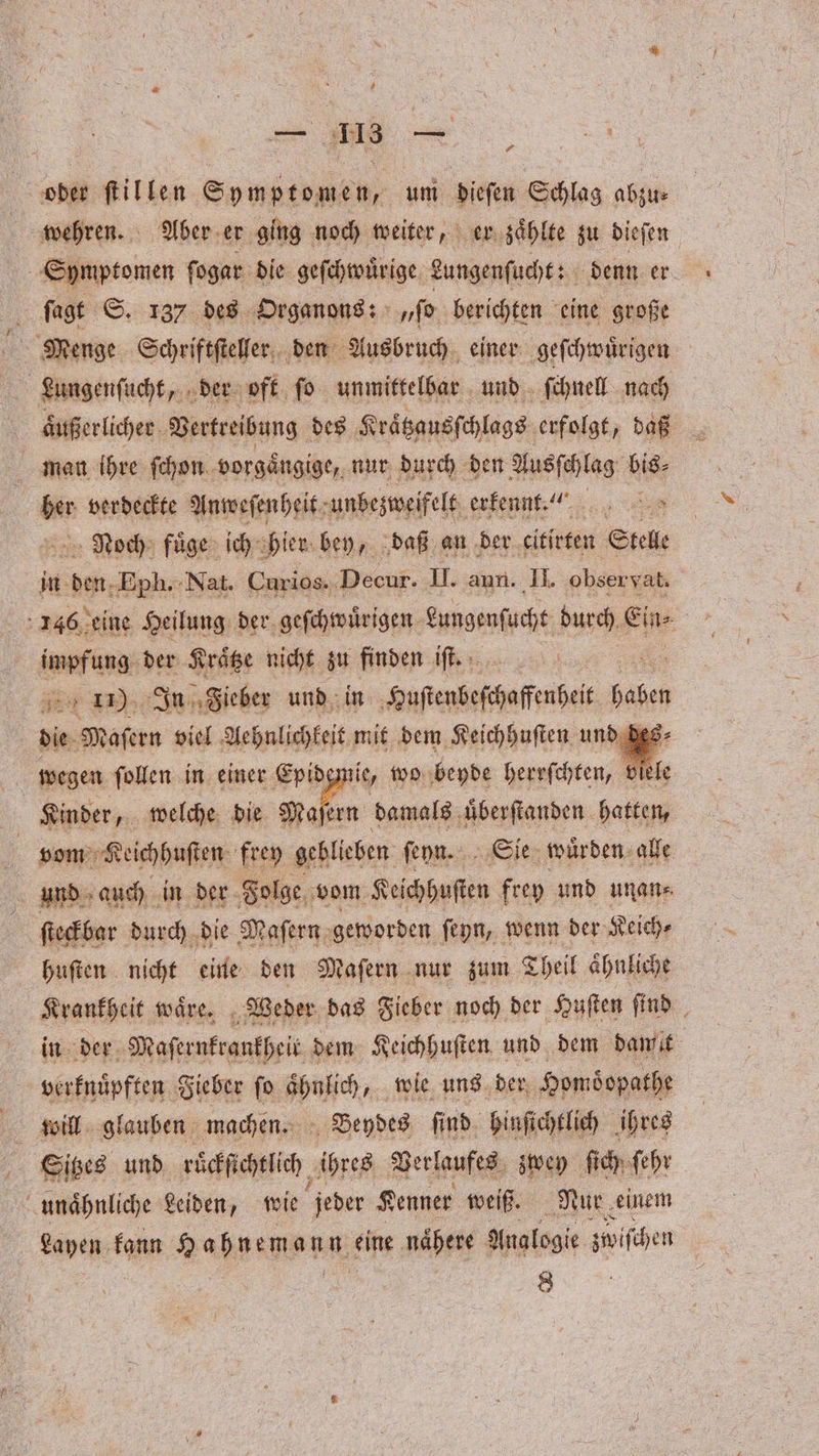 — 113 en oder ſtillen Symptomen, um Bien Schlag abzu⸗ wehren. Aber er ging noch weiter, er zaͤhlte zu dieſen Symptomen ſogar die geſchwuͤrige eungenſucht: denn er ; fagt S. 137 des Organons: „ſo berichten eine große Menge Schriftſteller den Ausbruch einer geſchwuͤrigen Lungenſucht, der oft fo unmittelbar und ſchnell nach man ihre ſchon vorgaͤngige, nur durch den Ausſchlag bis⸗ 50 verdeckte Anweſenheit unbezweifelt erkennt... Noch fuͤge ich hier bey, daß an der eitirten Stelle in den; Eph. Nat. Curios. Decur. II. aun. II. obser vat. 146 eine Heilung der geſchwuͤrigen Lungenſucht durch, Ein impfung der Kraͤtze nicht zu finden iſt. | 3 % In Fieber und in Huſtenbeſchaffeußeit 1 7 die Maſern viel Aehnlichkeit mit dem Keichhuſten und des⸗ wegen ſollen in einer Epidemie, wo beyde herrſchten, 1 ele Kinder, welche die , damals uͤberſtanden hatten, vom Keichhuſten frey geblieben ſeyn. Sie wuͤrden alle und auch in der Folge vom Keichhuſten frey und unan⸗ ſteckbar durch die Maſern geworden ſeyn, wenn der Keich⸗ huſten nicht eine den Maſern nur zum Theil aͤhnliche Krankheit waͤre. Weder das Fieber noch der Huſten ſind in der Maſernkrankheit dem Keichhuſten und dem damit verknuͤpften Fieber ſo hahe „ wie uns der Homdopathe will glauben machen. Beydes ſind hinſichtlich ihres Sitzes und ruͤckſichtlich ihres Verlaufes zwey ſich ſehr unaͤhnliche Leiden, wie jeder Kenner weiß. Nur einem Layen fann Hahnemann n eine naͤhere Analogie zwiſchen N 8