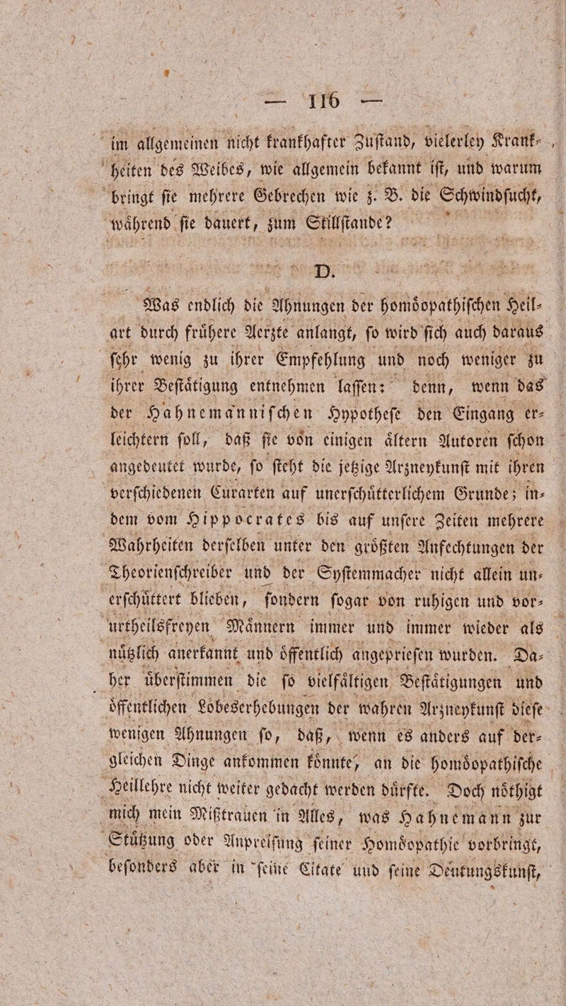 \ im allgemeinen nicht krankhafter Zuſtand, vielerley Krank⸗ heiten des Weibes, wie allgemein bekannt iſt, und warum bringt ſie mehrere Gebrechen wie 5. B. die Schwindſucht, während fi dauert, zum Siilſtande? 5 en RN Tr 5 0 Was endlich ie Abnungen der bomöopatpifchen Heil⸗ art durch frühere Aerzte anlangt, ſo wird ſich auch daraus ſehr wenig zu ihrer Empfehlung und noch weniger zu ihrer Beſtaͤtigung entnehmen laſſen: denn, wenn das | der Hahnemanniſchen Hypotheſe den Eingang er⸗ leichtern ſoll, daß ft e von einigen ältern Autoren ſchon angedeutet wurde, fo ſteht die jetzige Arzneykunſt mit ihren verſchiedenen Curarten auf unerſchuͤtterlichem Grunde; in⸗ dem vom Hippocrates bis auf unſere Zeiten mehrere Wahrheiten derſe lben unter den größ ten Anfechtungen der Theorienſchreiber und der Syſtemmacher nicht allein un⸗ erſchuͤttert blieben, ſondern ſogar von ruhigen und vor⸗ urtheilsfreyen Maͤnnern immer und immer wieder als nützlich anerkannt und öffentlich angeprieſen wurden. Da⸗ her überftimmen die fo vielfältigen Beſtäͤtigungen und öffentlichen Lobeserhebungen der wahren Arzneykunſt dieſe a wenigen Ahnungen fo, daß 7 wenn es anders auf der⸗ gleichen D Dinge ankommen konnte / an die homdopathiſche a Heillehre nicht weiter gedacht werden duͤrfte. Doch nöthigt | mich mein Mißtrauen in Alles, was Hahnemann zur Stäͤtzung oder Anprelſung feiner Homdopathle vorbringt, beſonders aber in feine Eitate und feine D Deutungskunſt,